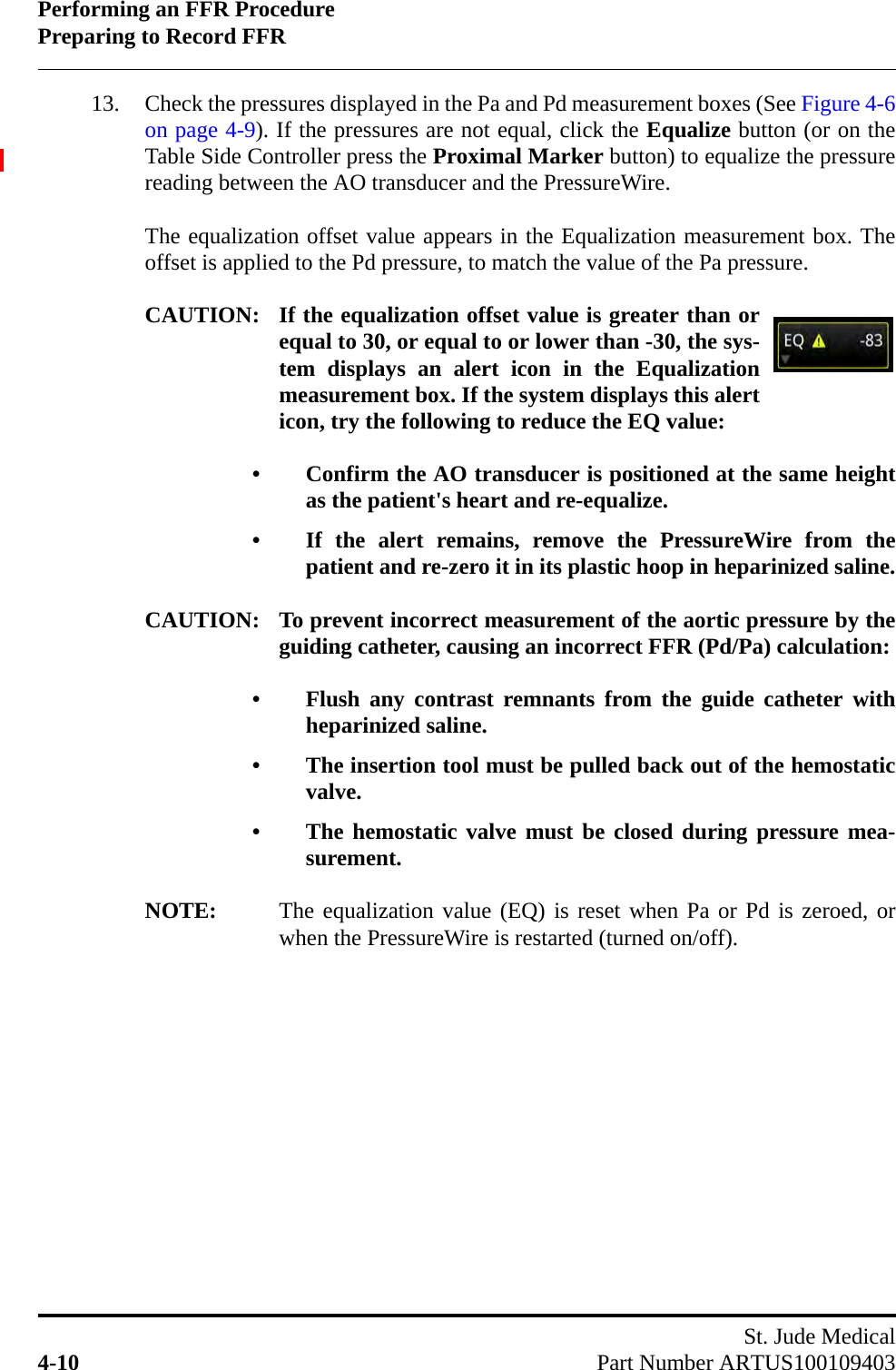 Performing an FFR ProcedurePreparing to Record FFRSt. Jude Medical4-10 Part Number ARTUS10010940313. Check the pressures displayed in the Pa and Pd measurement boxes (See Figure 4-6on page 4-9). If the pressures are not equal, click the Equalize button (or on theTable Side Controller press the Proximal Marker button) to equalize the pressurereading between the AO transducer and the PressureWire. The equalization offset value appears in the Equalization measurement box. Theoffset is applied to the Pd pressure, to match the value of the Pa pressure.CAUTION: If the equalization offset value is greater than orequal to 30, or equal to or lower than -30, the sys-tem displays an alert icon in the Equalizationmeasurement box. If the system displays this alerticon, try the following to reduce the EQ value:• Confirm the AO transducer is positioned at the same heightas the patient&apos;s heart and re-equalize.• If the alert remains, remove the PressureWire from thepatient and re-zero it in its plastic hoop in heparinized saline.CAUTION: To prevent incorrect measurement of the aortic pressure by theguiding catheter, causing an incorrect FFR (Pd/Pa) calculation:• Flush any contrast remnants from the guide catheter withheparinized saline.• The insertion tool must be pulled back out of the hemostaticvalve.• The hemostatic valve must be closed during pressure mea-surement.NOTE: The equalization value (EQ) is reset when Pa or Pd is zeroed, orwhen the PressureWire is restarted (turned on/off).