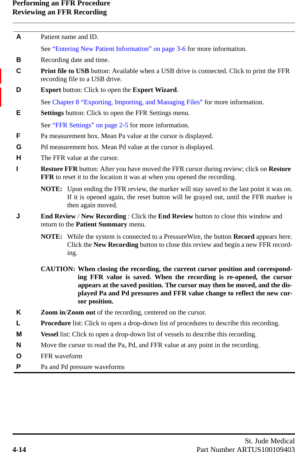 Performing an FFR ProcedureReviewing an FFR RecordingSt. Jude Medical4-14 Part Number ARTUS100109403APatient name and ID. See “Entering New Patient Information” on page 3-6 for more information.BRecording date and time.CPrint file to USB button: Available when a USB drive is connected. Click to print the FFR recording file to a USB drive.DExport button: Click to open the Export Wizard.See Chapter 8 “Exporting, Importing, and Managing Files” for more information.ESettings button: Click to open the FFR Settings menu.See “FFR Settings” on page 2-5 for more information.FPa measurement box. Mean Pa value at the cursor is displayed.GPd measurement box. Mean Pd value at the cursor is displayed.HThe FFR value at the cursor.IRestore FFR button: After you have moved the FFR cursor during review; click on Restore FFR to reset it to the location it was at when you opened the recording. NOTE: Upon ending the FFR review, the marker will stay saved to the last point it was on.If it is opened again, the reset button will be grayed out, until the FFR marker isthen again moved. JEnd Review / New Recording : Click the End Review button to close this window and return to the Patient Summary menu.NOTE: While the system is connected to a PressureWire, the button Record appears here.Click the New Recording button to close this review and begin a new FFR record-ing.CAUTION: When closing the recording, the current cursor position and correspond-ing FFR value is saved. When the recording is re-opened, the cursorappears at the saved position. The cursor may then be moved, and the dis-played Pa and Pd pressures and FFR value change to reflect the new cur-sor position.KZoom in/Zoom out of the recording, centered on the cursor.LProcedure list: Click to open a drop-down list of procedures to describe this recording.MVessel list: Click to open a drop-down list of vessels to describe this recording.NMove the cursor to read the Pa, Pd, and FFR value at any point in the recording.OFFR waveformPPa and Pd pressure waveforms