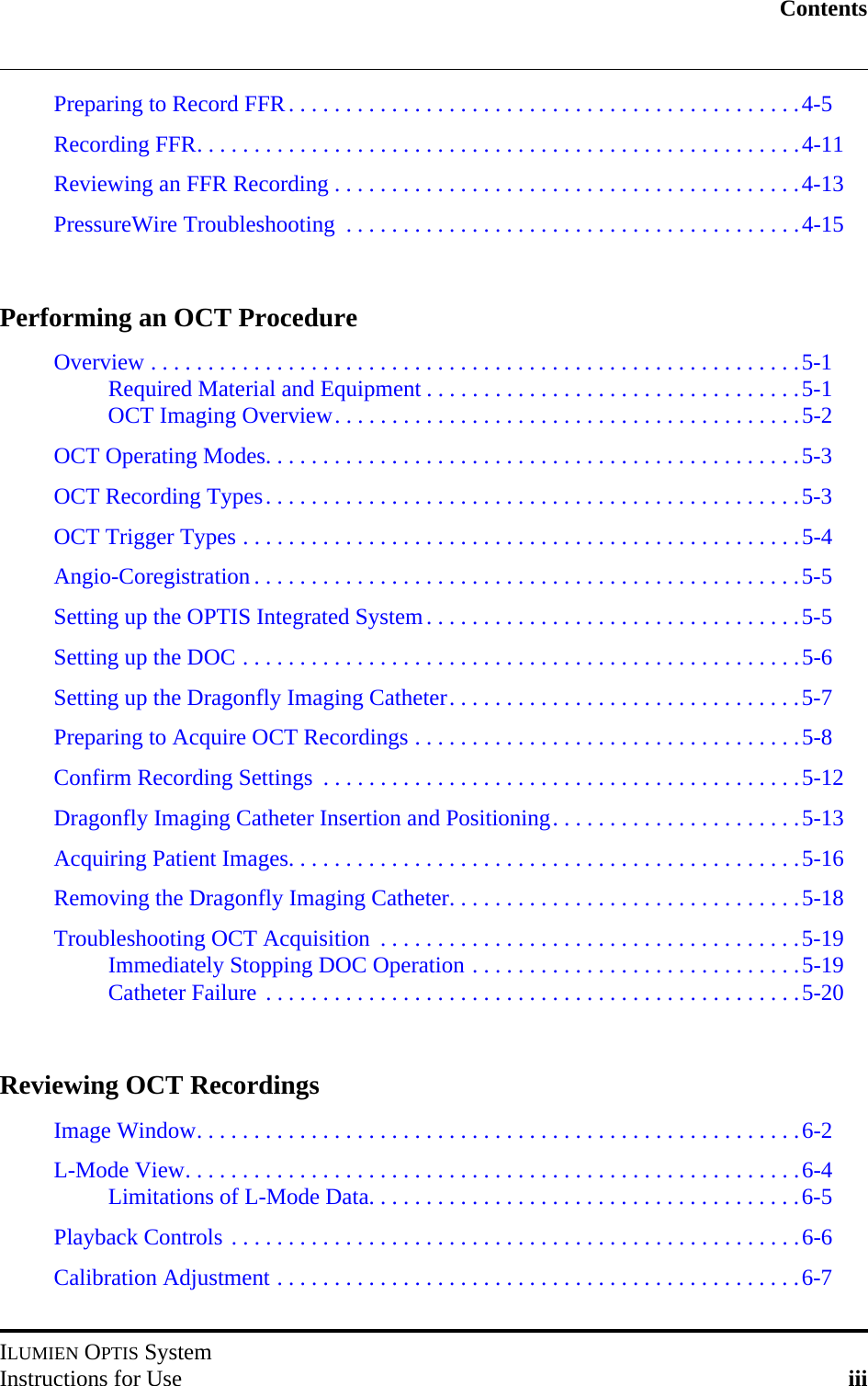 ContentsILUMIEN OPTIS SystemInstructions for Use iiiPreparing to Record FFR. . . . . . . . . . . . . . . . . . . . . . . . . . . . . . . . . . . . . . . . . . . . .4-5Recording FFR. . . . . . . . . . . . . . . . . . . . . . . . . . . . . . . . . . . . . . . . . . . . . . . . . . . . .4-11Reviewing an FFR Recording . . . . . . . . . . . . . . . . . . . . . . . . . . . . . . . . . . . . . . . . .4-13PressureWire Troubleshooting  . . . . . . . . . . . . . . . . . . . . . . . . . . . . . . . . . . . . . . . .4-15Performing an OCT ProcedureOverview . . . . . . . . . . . . . . . . . . . . . . . . . . . . . . . . . . . . . . . . . . . . . . . . . . . . . . . . .5-1Required Material and Equipment . . . . . . . . . . . . . . . . . . . . . . . . . . . . . . . . .5-1OCT Imaging Overview. . . . . . . . . . . . . . . . . . . . . . . . . . . . . . . . . . . . . . . . .5-2OCT Operating Modes. . . . . . . . . . . . . . . . . . . . . . . . . . . . . . . . . . . . . . . . . . . . . . .5-3OCT Recording Types. . . . . . . . . . . . . . . . . . . . . . . . . . . . . . . . . . . . . . . . . . . . . . .5-3OCT Trigger Types . . . . . . . . . . . . . . . . . . . . . . . . . . . . . . . . . . . . . . . . . . . . . . . . .5-4Angio-Coregistration . . . . . . . . . . . . . . . . . . . . . . . . . . . . . . . . . . . . . . . . . . . . . . . .5-5Setting up the OPTIS Integrated System. . . . . . . . . . . . . . . . . . . . . . . . . . . . . . . . .5-5Setting up the DOC . . . . . . . . . . . . . . . . . . . . . . . . . . . . . . . . . . . . . . . . . . . . . . . . .5-6Setting up the Dragonfly Imaging Catheter. . . . . . . . . . . . . . . . . . . . . . . . . . . . . . .5-7Preparing to Acquire OCT Recordings . . . . . . . . . . . . . . . . . . . . . . . . . . . . . . . . . .5-8Confirm Recording Settings  . . . . . . . . . . . . . . . . . . . . . . . . . . . . . . . . . . . . . . . . . .5-12Dragonfly Imaging Catheter Insertion and Positioning. . . . . . . . . . . . . . . . . . . . . .5-13Acquiring Patient Images. . . . . . . . . . . . . . . . . . . . . . . . . . . . . . . . . . . . . . . . . . . . .5-16Removing the Dragonfly Imaging Catheter. . . . . . . . . . . . . . . . . . . . . . . . . . . . . . .5-18Troubleshooting OCT Acquisition  . . . . . . . . . . . . . . . . . . . . . . . . . . . . . . . . . . . . .5-19Immediately Stopping DOC Operation . . . . . . . . . . . . . . . . . . . . . . . . . . . . .5-19Catheter Failure . . . . . . . . . . . . . . . . . . . . . . . . . . . . . . . . . . . . . . . . . . . . . . .5-20Reviewing OCT RecordingsImage Window. . . . . . . . . . . . . . . . . . . . . . . . . . . . . . . . . . . . . . . . . . . . . . . . . . . . .6-2L-Mode View. . . . . . . . . . . . . . . . . . . . . . . . . . . . . . . . . . . . . . . . . . . . . . . . . . . . . .6-4Limitations of L-Mode Data. . . . . . . . . . . . . . . . . . . . . . . . . . . . . . . . . . . . . .6-5Playback Controls . . . . . . . . . . . . . . . . . . . . . . . . . . . . . . . . . . . . . . . . . . . . . . . . . .6-6Calibration Adjustment . . . . . . . . . . . . . . . . . . . . . . . . . . . . . . . . . . . . . . . . . . . . . .6-7