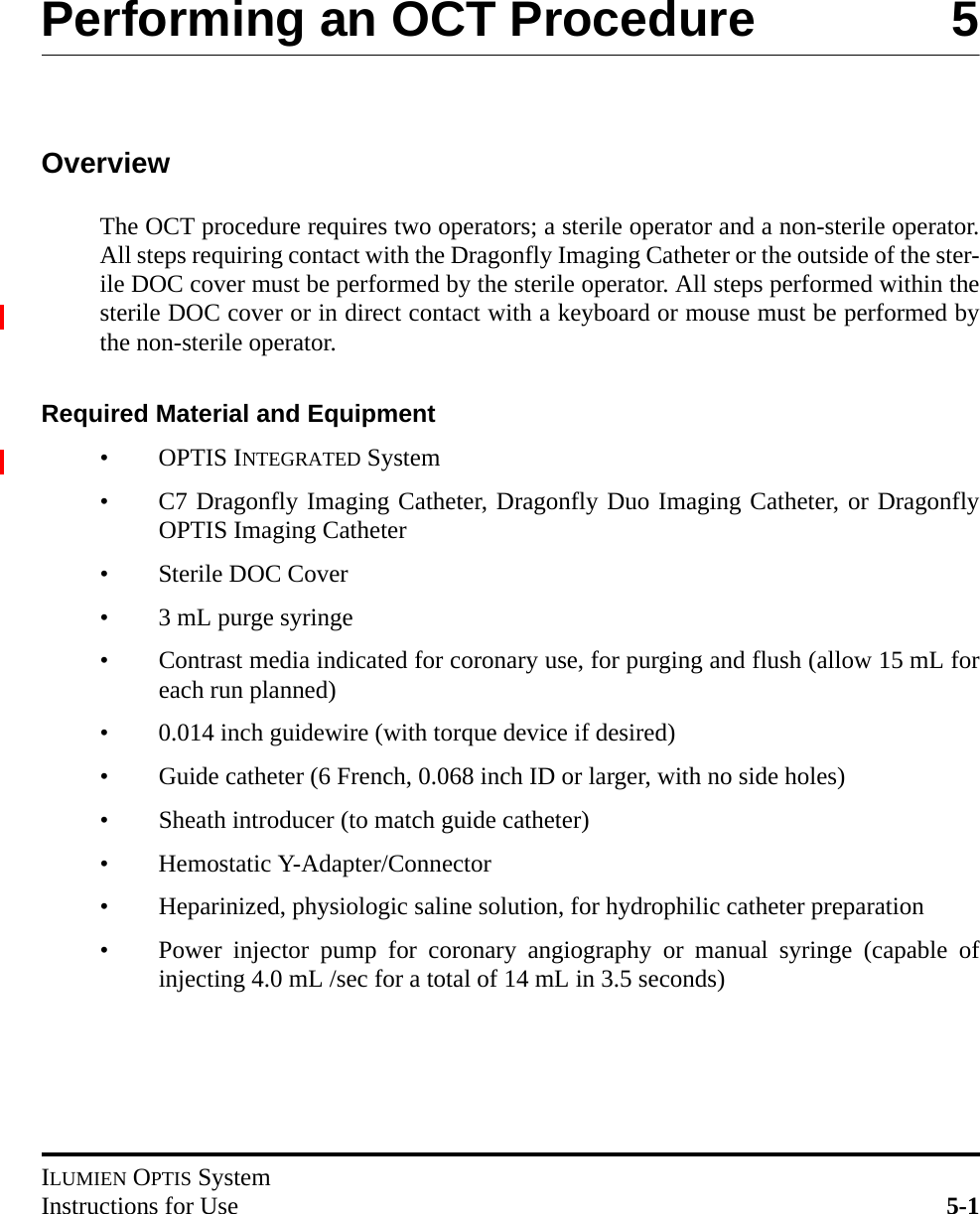 ILUMIEN OPTIS SystemInstructions for Use 5-1Performing an OCT Procedure 5OverviewThe OCT procedure requires two operators; a sterile operator and a non-sterile operator.All steps requiring contact with the Dragonfly Imaging Catheter or the outside of the ster-ile DOC cover must be performed by the sterile operator. All steps performed within thesterile DOC cover or in direct contact with a keyboard or mouse must be performed bythe non-sterile operator.Required Material and Equipment•OPTIS INTEGRATED System• C7 Dragonfly Imaging Catheter, Dragonfly Duo Imaging Catheter, or DragonflyOPTIS Imaging Catheter• Sterile DOC Cover• 3 mL purge syringe• Contrast media indicated for coronary use, for purging and flush (allow 15 mL foreach run planned)• 0.014 inch guidewire (with torque device if desired)• Guide catheter (6 French, 0.068 inch ID or larger, with no side holes)• Sheath introducer (to match guide catheter)• Hemostatic Y-Adapter/Connector• Heparinized, physiologic saline solution, for hydrophilic catheter preparation• Power injector pump for coronary angiography or manual syringe (capable ofinjecting 4.0 mL /sec for a total of 14 mL in 3.5 seconds)