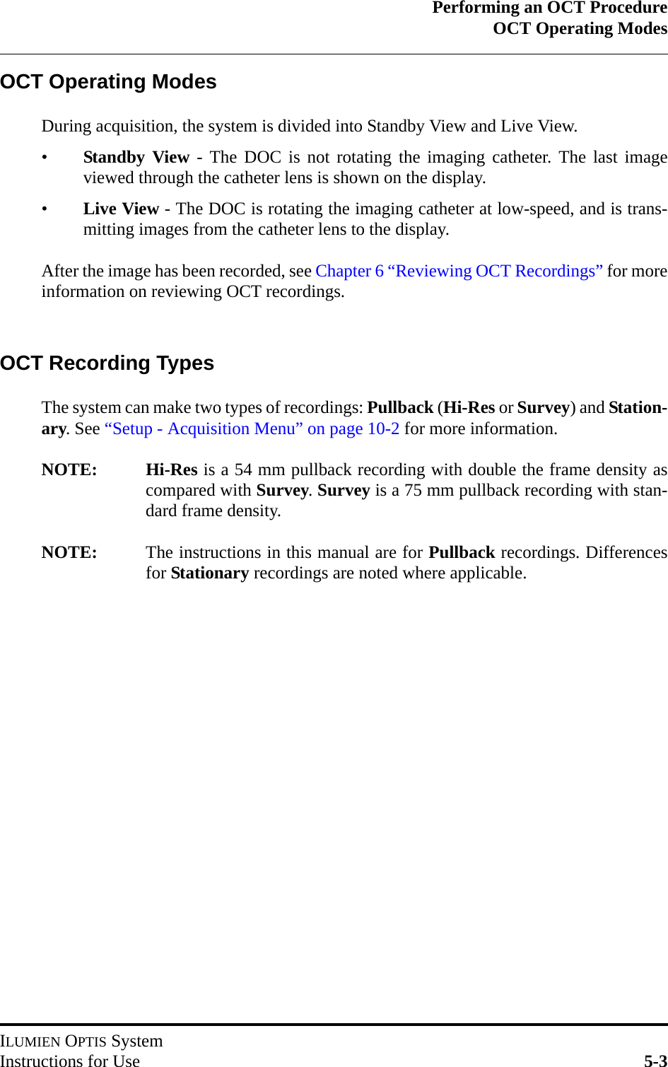 Performing an OCT ProcedureOCT Operating ModesILUMIEN OPTIS SystemInstructions for Use 5-3OCT Operating ModesDuring acquisition, the system is divided into Standby View and Live View.•Standby View - The DOC is not rotating the imaging catheter. The last imageviewed through the catheter lens is shown on the display.•Live View - The DOC is rotating the imaging catheter at low-speed, and is trans-mitting images from the catheter lens to the display.After the image has been recorded, see Chapter 6 “Reviewing OCT Recordings” for moreinformation on reviewing OCT recordings.OCT Recording TypesThe system can make two types of recordings: Pullback (Hi-Res or Survey) and Station-ary. See “Setup - Acquisition Menu” on page 10-2 for more information.NOTE: Hi-Res is a 54 mm pullback recording with double the frame density ascompared with Survey. Survey is a 75 mm pullback recording with stan-dard frame density.NOTE: The instructions in this manual are for Pullback recordings. Differencesfor Stationary recordings are noted where applicable.