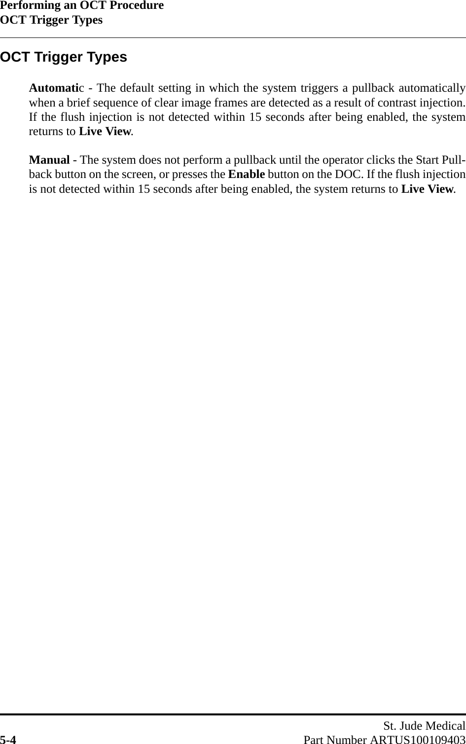 Performing an OCT ProcedureOCT Trigger TypesSt. Jude Medical5-4 Part Number ARTUS100109403OCT Trigger TypesAutomatic - The default setting in which the system triggers a pullback automaticallywhen a brief sequence of clear image frames are detected as a result of contrast injection.If the flush injection is not detected within 15 seconds after being enabled, the systemreturns to Live View.Manual - The system does not perform a pullback until the operator clicks the Start Pull-back button on the screen, or presses the Enable button on the DOC. If the flush injectionis not detected within 15 seconds after being enabled, the system returns to Live View.