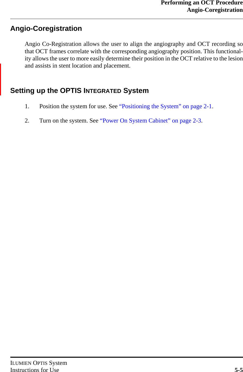 Performing an OCT ProcedureAngio-CoregistrationILUMIEN OPTIS SystemInstructions for Use 5-5Angio-CoregistrationAngio Co-Registration allows the user to align the angiography and OCT recording sothat OCT frames correlate with the corresponding angiography position. This functional-ity allows the user to more easily determine their position in the OCT relative to the lesionand assists in stent location and placement.  Setting up the OPTIS INTEGRATED System1. Position the system for use. See “Positioning the System” on page 2-1.2. Turn on the system. See “Power On System Cabinet” on page 2-3.