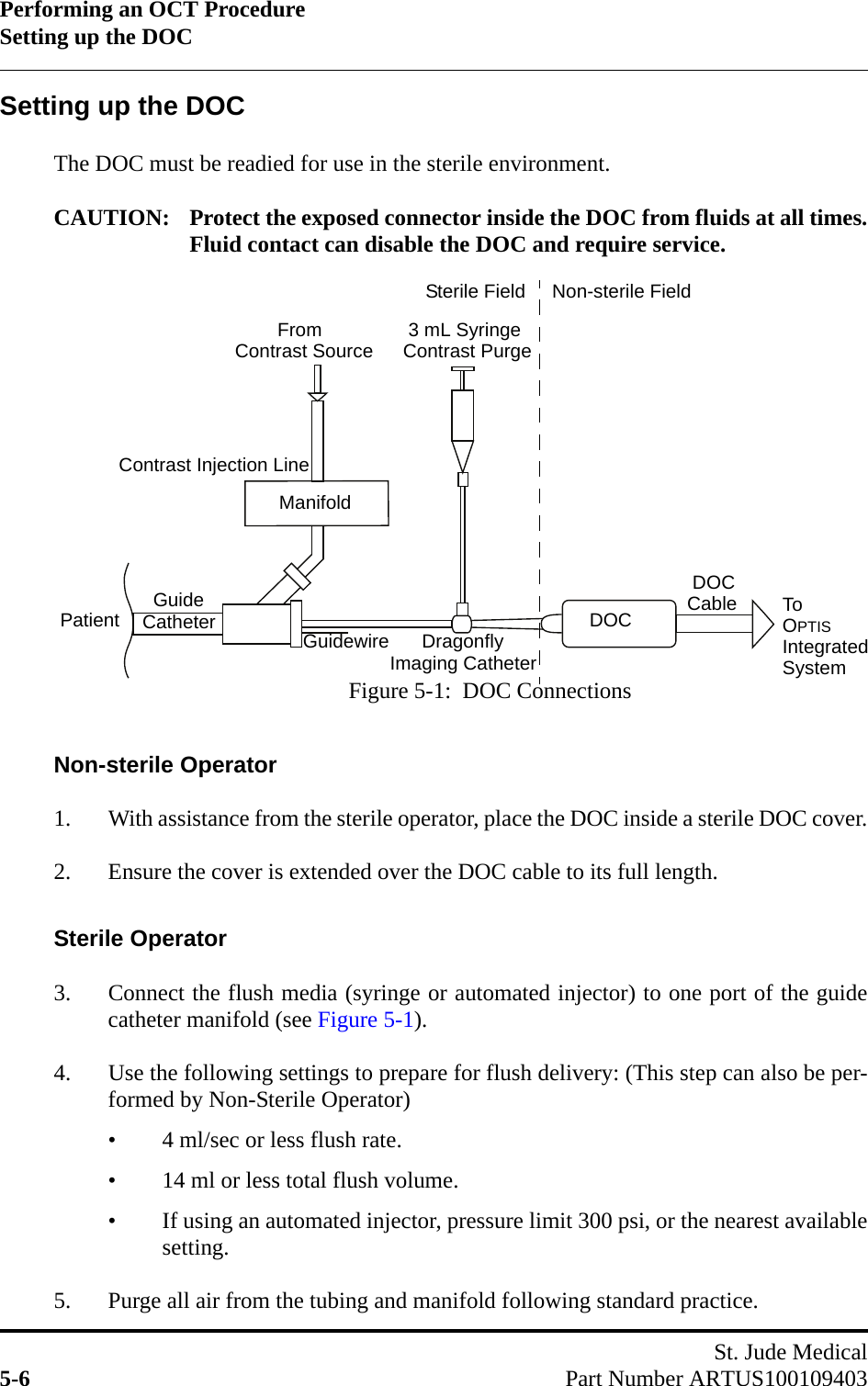 Performing an OCT ProcedureSetting up the DOCSt. Jude Medical5-6 Part Number ARTUS100109403Setting up the DOCThe DOC must be readied for use in the sterile environment.CAUTION: Protect the exposed connector inside the DOC from fluids at all times.Fluid contact can disable the DOC and require service.Non-sterile Operator1. With assistance from the sterile operator, place the DOC inside a sterile DOC cover.2. Ensure the cover is extended over the DOC cable to its full length.Sterile Operator3. Connect the flush media (syringe or automated injector) to one port of the guidecatheter manifold (see Figure 5-1).4. Use the following settings to prepare for flush delivery: (This step can also be per-formed by Non-Sterile Operator)• 4 ml/sec or less flush rate.• 14 ml or less total flush volume.• If using an automated injector, pressure limit 300 psi, or the nearest availablesetting.5. Purge all air from the tubing and manifold following standard practice.Figure 5-1:  DOC ConnectionsDOCPatientManifold      Dragonfly DOC        FromContrast Injection Line  Guide 3 mL SyringeCatheter To OPTISIntegratedCableImaging CatheterContrast Source Contrast PurgeGuidewireSterile Field Non-sterile FieldSystem