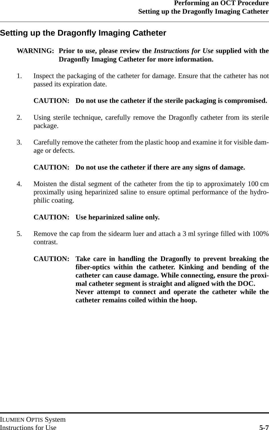 Performing an OCT ProcedureSetting up the Dragonfly Imaging CatheterILUMIEN OPTIS SystemInstructions for Use 5-7Setting up the Dragonfly Imaging CatheterWARNING: Prior to use, please review the Instructions for Use supplied with theDragonfly Imaging Catheter for more information.1. Inspect the packaging of the catheter for damage. Ensure that the catheter has notpassed its expiration date.CAUTION: Do not use the catheter if the sterile packaging is compromised.2. Using sterile technique, carefully remove the Dragonfly catheter from its sterilepackage.3. Carefully remove the catheter from the plastic hoop and examine it for visible dam-age or defects.CAUTION: Do not use the catheter if there are any signs of damage.4. Moisten the distal segment of the catheter from the tip to approximately 100 cmproximally using heparinized saline to ensure optimal performance of the hydro-philic coating.CAUTION: Use heparinized saline only. 5. Remove the cap from the sidearm luer and attach a 3 ml syringe filled with 100%contrast.CAUTION: Take care in handling the Dragonfly to prevent breaking thefiber-optics within the catheter. Kinking and bending of thecatheter can cause damage. While connecting, ensure the proxi-mal catheter segment is straight and aligned with the DOC.Never attempt to connect and operate the catheter while thecatheter remains coiled within the hoop.