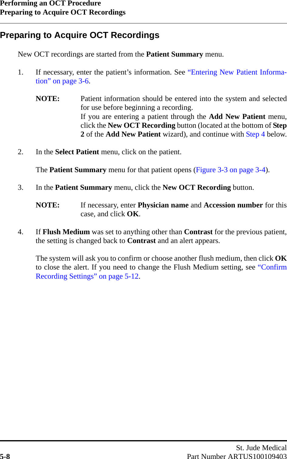 Performing an OCT ProcedurePreparing to Acquire OCT RecordingsSt. Jude Medical5-8 Part Number ARTUS100109403Preparing to Acquire OCT RecordingsNew OCT recordings are started from the Patient Summary menu.1. If necessary, enter the patient’s information. See “Entering New Patient Informa-tion” on page 3-6.NOTE: Patient information should be entered into the system and selectedfor use before beginning a recording.If you are entering a patient through the Add New Patient menu,click the New OCT Recording button (located at the bottom of Step2 of the Add New Patient wizard), and continue with Step 4 below.2. In the Select Patient menu, click on the patient.The Patient Summary menu for that patient opens (Figure 3-3 on page 3-4).3. In the Patient Summary menu, click the New OCT Recording button.NOTE: If necessary, enter Physician name and Accession number for thiscase, and click OK.4. If Flush Medium was set to anything other than Contrast for the previous patient,the setting is changed back to Contrast and an alert appears.The system will ask you to confirm or choose another flush medium, then click OKto close the alert. If you need to change the Flush Medium setting, see “ConfirmRecording Settings” on page 5-12.