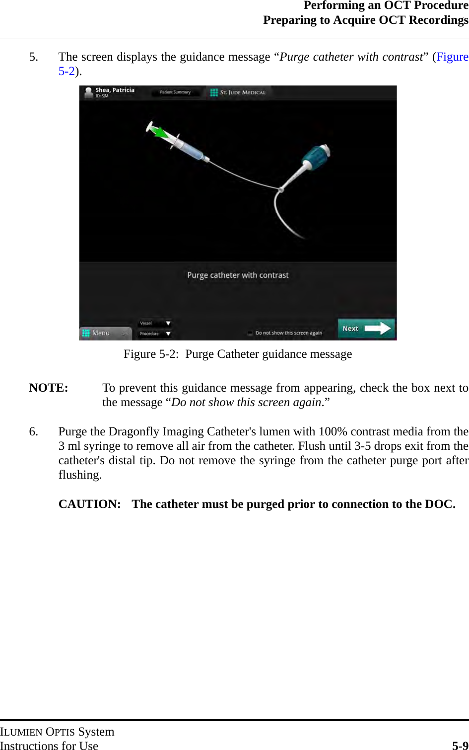 Performing an OCT ProcedurePreparing to Acquire OCT RecordingsILUMIEN OPTIS SystemInstructions for Use 5-95. The screen displays the guidance message “Purge catheter with contrast” (Figure5-2).NOTE: To prevent this guidance message from appearing, check the box next tothe message “Do not show this screen again.”6. Purge the Dragonfly Imaging Catheter&apos;s lumen with 100% contrast media from the3 ml syringe to remove all air from the catheter. Flush until 3-5 drops exit from thecatheter&apos;s distal tip. Do not remove the syringe from the catheter purge port afterflushing.CAUTION: The catheter must be purged prior to connection to the DOC.Figure 5-2:  Purge Catheter guidance message