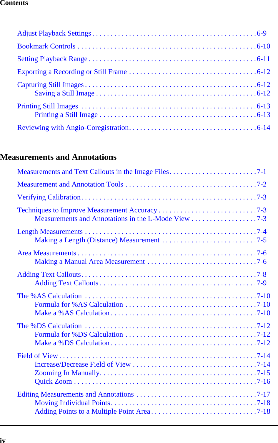 ContentsivAdjust Playback Settings . . . . . . . . . . . . . . . . . . . . . . . . . . . . . . . . . . . . . . . . . . . . .6-9Bookmark Controls . . . . . . . . . . . . . . . . . . . . . . . . . . . . . . . . . . . . . . . . . . . . . . . . .6-10Setting Playback Range . . . . . . . . . . . . . . . . . . . . . . . . . . . . . . . . . . . . . . . . . . . . . .6-11Exporting a Recording or Still Frame . . . . . . . . . . . . . . . . . . . . . . . . . . . . . . . . . . .6-12Capturing Still Images . . . . . . . . . . . . . . . . . . . . . . . . . . . . . . . . . . . . . . . . . . . . . . .6-12Saving a Still Image . . . . . . . . . . . . . . . . . . . . . . . . . . . . . . . . . . . . . . . . . . . .6-12Printing Still Images  . . . . . . . . . . . . . . . . . . . . . . . . . . . . . . . . . . . . . . . . . . . . . . . .6-13Printing a Still Image . . . . . . . . . . . . . . . . . . . . . . . . . . . . . . . . . . . . . . . . . . .6-13Reviewing with Angio-Coregistration. . . . . . . . . . . . . . . . . . . . . . . . . . . . . . . . . . .6-14Measurements and AnnotationsMeasurements and Text Callouts in the Image Files. . . . . . . . . . . . . . . . . . . . . . . .7-1Measurement and Annotation Tools . . . . . . . . . . . . . . . . . . . . . . . . . . . . . . . . . . . .7-2Verifying Calibration. . . . . . . . . . . . . . . . . . . . . . . . . . . . . . . . . . . . . . . . . . . . . . . .7-3Techniques to Improve Measurement Accuracy . . . . . . . . . . . . . . . . . . . . . . . . . . .7-3Measurements and Annotations in the L-Mode View . . . . . . . . . . . . . . . . . .7-3Length Measurements . . . . . . . . . . . . . . . . . . . . . . . . . . . . . . . . . . . . . . . . . . . . . . .7-4Making a Length (Distance) Measurement . . . . . . . . . . . . . . . . . . . . . . . . . .7-5Area Measurements . . . . . . . . . . . . . . . . . . . . . . . . . . . . . . . . . . . . . . . . . . . . . . . . .7-6Making a Manual Area Measurement . . . . . . . . . . . . . . . . . . . . . . . . . . . . . .7-6Adding Text Callouts. . . . . . . . . . . . . . . . . . . . . . . . . . . . . . . . . . . . . . . . . . . . . . . .7-8Adding Text Callouts . . . . . . . . . . . . . . . . . . . . . . . . . . . . . . . . . . . . . . . . . . .7-9The %AS Calculation  . . . . . . . . . . . . . . . . . . . . . . . . . . . . . . . . . . . . . . . . . . . . . . .7-10Formula for %AS Calculation . . . . . . . . . . . . . . . . . . . . . . . . . . . . . . . . . . . .7-10Make a %AS Calculation . . . . . . . . . . . . . . . . . . . . . . . . . . . . . . . . . . . . . . . .7-10The %DS Calculation  . . . . . . . . . . . . . . . . . . . . . . . . . . . . . . . . . . . . . . . . . . . . . . .7-12Formula for %DS Calculation . . . . . . . . . . . . . . . . . . . . . . . . . . . . . . . . . . . .7-12Make a %DS Calculation . . . . . . . . . . . . . . . . . . . . . . . . . . . . . . . . . . . . . . . .7-12Field of View . . . . . . . . . . . . . . . . . . . . . . . . . . . . . . . . . . . . . . . . . . . . . . . . . . . . . .7-14Increase/Decrease Field of View . . . . . . . . . . . . . . . . . . . . . . . . . . . . . . . . . .7-14Zooming In Manually. . . . . . . . . . . . . . . . . . . . . . . . . . . . . . . . . . . . . . . . . . .7-15Quick Zoom . . . . . . . . . . . . . . . . . . . . . . . . . . . . . . . . . . . . . . . . . . . . . . . . . .7-16Editing Measurements and Annotations . . . . . . . . . . . . . . . . . . . . . . . . . . . . . . . . .7-17Moving Individual Points. . . . . . . . . . . . . . . . . . . . . . . . . . . . . . . . . . . . . . . .7-18Adding Points to a Multiple Point Area. . . . . . . . . . . . . . . . . . . . . . . . . . . . .7-18