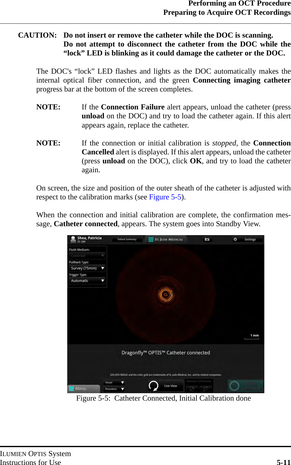 Performing an OCT ProcedurePreparing to Acquire OCT RecordingsILUMIEN OPTIS SystemInstructions for Use 5-11CAUTION: Do not insert or remove the catheter while the DOC is scanning. Do not attempt to disconnect the catheter from the DOC while the“lock” LED is blinking as it could damage the catheter or the DOC. The DOC&apos;s “lock” LED flashes and lights as the DOC automatically makes theinternal optical fiber connection, and the green Connecting imaging catheterprogress bar at the bottom of the screen completes.NOTE: If the Connection Failure alert appears, unload the catheter (pressunload on the DOC) and try to load the catheter again. If this alertappears again, replace the catheter.NOTE: If the connection or initial calibration is stopped, the ConnectionCancelled alert is displayed. If this alert appears, unload the catheter(press unload on the DOC), click OK, and try to load the catheteragain.On screen, the size and position of the outer sheath of the catheter is adjusted withrespect to the calibration marks (see Figure 5-5).When the connection and initial calibration are complete, the confirmation mes-sage, Catheter connected, appears. The system goes into Standby View.Figure 5-5:  Catheter Connected, Initial Calibration done