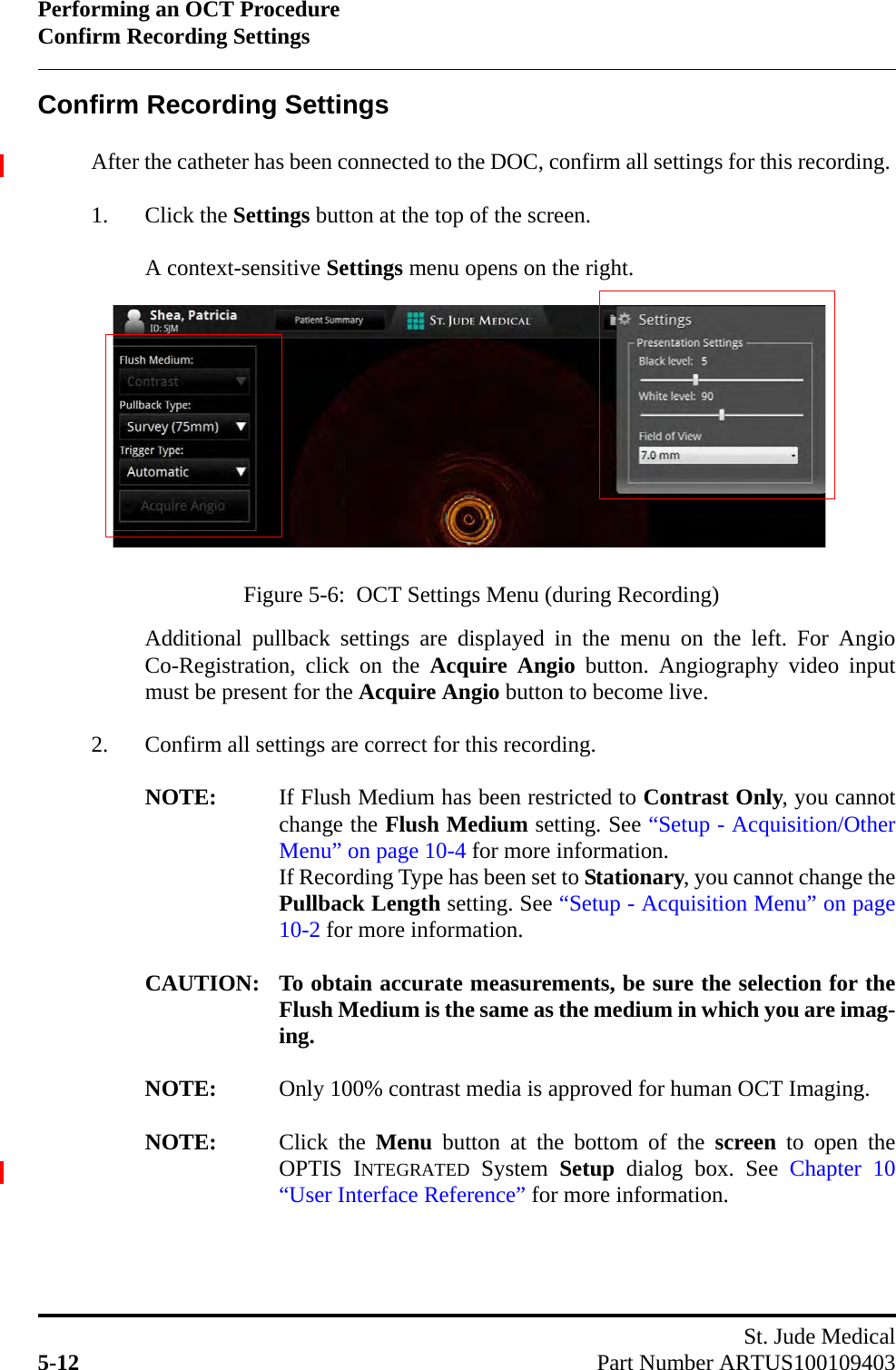 Performing an OCT ProcedureConfirm Recording SettingsSt. Jude Medical5-12 Part Number ARTUS100109403Confirm Recording SettingsAfter the catheter has been connected to the DOC, confirm all settings for this recording. 1. Click the Settings button at the top of the screen.A context-sensitive Settings menu opens on the right. Additional pullback settings are displayed in the menu on the left. For AngioCo-Registration, click on the Acquire Angio button. Angiography video inputmust be present for the Acquire Angio button to become live.2. Confirm all settings are correct for this recording.NOTE: If Flush Medium has been restricted to Contrast Only, you cannotchange the Flush Medium setting. See “Setup - Acquisition/OtherMenu” on page 10-4 for more information. If Recording Type has been set to Stationary, you cannot change thePullback Length setting. See “Setup - Acquisition Menu” on page10-2 for more information.CAUTION: To obtain accurate measurements, be sure the selection for theFlush Medium is the same as the medium in which you are imag-ing.NOTE: Only 100% contrast media is approved for human OCT Imaging.NOTE: Click the Menu button at the bottom of the screen to open theOPTIS INTEGRATED System Setup dialog box. See Chapter 10“User Interface Reference” for more information.Figure 5-6:  OCT Settings Menu (during Recording)