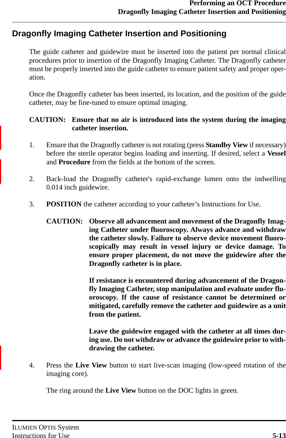 Performing an OCT ProcedureDragonfly Imaging Catheter Insertion and PositioningILUMIEN OPTIS SystemInstructions for Use 5-13Dragonfly Imaging Catheter Insertion and PositioningThe guide catheter and guidewire must be inserted into the patient per normal clinicalprocedures prior to insertion of the Dragonfly Imaging Catheter. The Dragonfly cathetermust be properly inserted into the guide catheter to ensure patient safety and proper oper-ation. Once the Dragonfly catheter has been inserted, its location, and the position of the guidecatheter, may be fine-tuned to ensure optimal imaging.CAUTION: Ensure that no air is introduced into the system during the imagingcatheter insertion.1. Ensure that the Dragonfly catheter is not rotating (press Standby View if necessary)before the sterile operator begins loading and inserting. If desired, select a Vesseland Procedure from the fields at the bottom of the screen.2. Back-load the Dragonfly catheter&apos;s rapid-exchange lumen onto the indwelling0.014 inch guidewire.3. POSITION the catheter according to your catheter’s Instructions for Use.CAUTION: Observe all advancement and movement of the Dragonfly Imag-ing Catheter under fluoroscopy. Always advance and withdrawthe catheter slowly. Failure to observe device movement fluoro-scopically may result in vessel injury or device damage. Toensure proper placement, do not move the guidewire after theDragonfly catheter is in place.If resistance is encountered during advancement of the Dragon-fly Imaging Catheter, stop manipulation and evaluate under flu-oroscopy. If the cause of resistance cannot be determined ormitigated, carefully remove the catheter and guidewire as a unitfrom the patient.Leave the guidewire engaged with the catheter at all times dur-ing use. Do not withdraw or advance the guidewire prior to with-drawing the catheter.4. Press the Live View button to start live-scan imaging (low-speed rotation of theimaging core).The ring around the Live View button on the DOC lights in green.