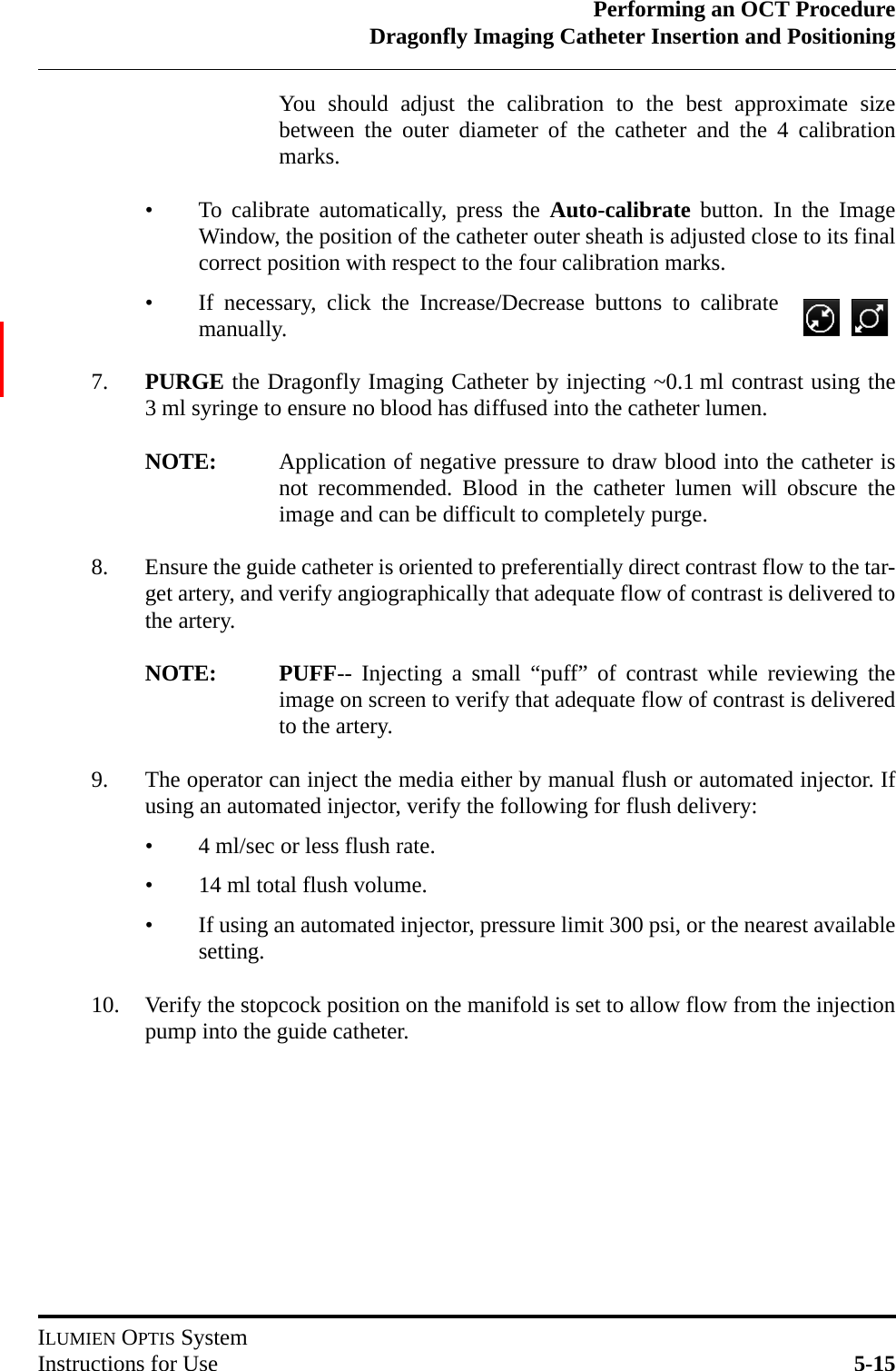 Performing an OCT ProcedureDragonfly Imaging Catheter Insertion and PositioningILUMIEN OPTIS SystemInstructions for Use 5-15You should adjust the calibration to the best approximate sizebetween the outer diameter of the catheter and the 4 calibrationmarks. • To calibrate automatically, press the Auto-calibrate button. In the ImageWindow, the position of the catheter outer sheath is adjusted close to its finalcorrect position with respect to the four calibration marks.• If necessary, click the Increase/Decrease buttons to calibratemanually.7. PURGE the Dragonfly Imaging Catheter by injecting ~0.1 ml contrast using the3 ml syringe to ensure no blood has diffused into the catheter lumen.NOTE: Application of negative pressure to draw blood into the catheter isnot recommended. Blood in the catheter lumen will obscure theimage and can be difficult to completely purge.8. Ensure the guide catheter is oriented to preferentially direct contrast flow to the tar-get artery, and verify angiographically that adequate flow of contrast is delivered tothe artery.NOTE: PUFF-- Injecting a small “puff” of contrast while reviewing theimage on screen to verify that adequate flow of contrast is deliveredto the artery.9. The operator can inject the media either by manual flush or automated injector. Ifusing an automated injector, verify the following for flush delivery:  • 4 ml/sec or less flush rate.• 14 ml total flush volume.• If using an automated injector, pressure limit 300 psi, or the nearest availablesetting.10. Verify the stopcock position on the manifold is set to allow flow from the injectionpump into the guide catheter.