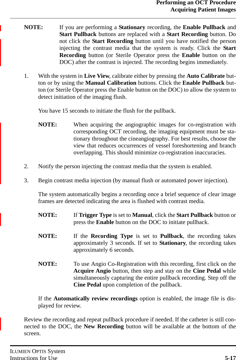 Performing an OCT ProcedureAcquiring Patient ImagesILUMIEN OPTIS SystemInstructions for Use 5-17NOTE: If you are performing a Stationary recording, the Enable Pullback andStart Pullback buttons are replaced with a Start Recording button. Donot click the Start Recording button until you have notified the personinjecting the contrast media that the system is ready. Click the StartRecording button (or Sterile Operator press the Enable button on theDOC) after the contrast is injected. The recording begins immediately.1. With the system in Live View, calibrate either by pressing the Auto Calibrate but-ton or by using the Manual Calibration buttons. Click the Enable Pullback but-ton (or Sterile Operator press the Enable button on the DOC) to allow the system todetect initiation of the imaging flush. You have 15 seconds to initiate the flush for the pullback. NOTE: When acquiring the angiographic images for co-registration withcorresponding OCT recording, the imaging equipment must be sta-tionary throughout the cineangiography. For best results, choose theview that reduces occurrences of vessel foreshortening and branchoverlapping. This should minimize co-registration inaccuracies.2. Notify the person injecting the contrast media that the system is enabled.3. Begin contrast media injection (by manual flush or automated power injection).The system automatically begins a recording once a brief sequence of clear imageframes are detected indicating the area is flushed with contrast media.NOTE: If Trigger Type is set to Manual, click the Start Pullback button orpress the Enable button on the DOC to initiate pullback.NOTE: If the Recording Type is set to Pullback, the recording takesapproximately 3 seconds. If set to Stationary, the recording takesapproximately 6 seconds.NOTE: To use Angio Co-Registration with this recording, first click on theAcquire Angio button, then step and stay on the Cine Pedal whilesimultaneously capturing the entire pullback recording. Step off theCine Pedal upon completion of the pullback.If the Automatically review recordings option is enabled, the image file is dis-played for review.Review the recording and repeat pullback procedure if needed. If the catheter is still con-nected to the DOC, the New Recording button will be available at the bottom of thescreen.
