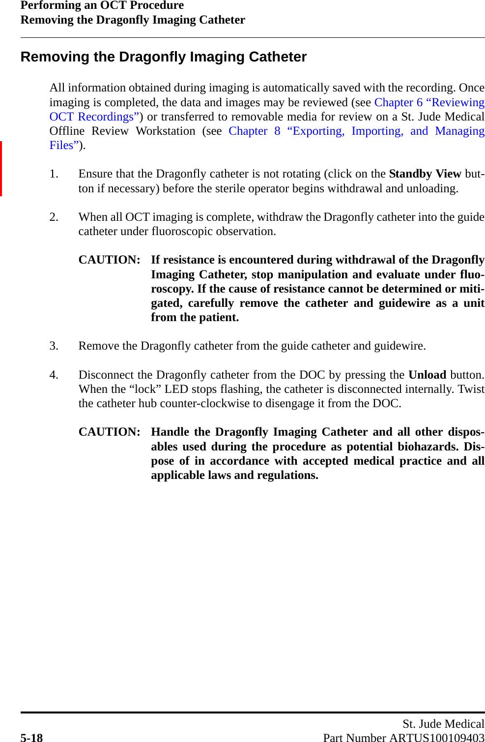 Performing an OCT ProcedureRemoving the Dragonfly Imaging CatheterSt. Jude Medical5-18 Part Number ARTUS100109403Removing the Dragonfly Imaging CatheterAll information obtained during imaging is automatically saved with the recording. Onceimaging is completed, the data and images may be reviewed (see Chapter 6 “ReviewingOCT Recordings”) or transferred to removable media for review on a St. Jude MedicalOffline Review Workstation (see Chapter 8 “Exporting, Importing, and ManagingFiles”).1. Ensure that the Dragonfly catheter is not rotating (click on the Standby View but-ton if necessary) before the sterile operator begins withdrawal and unloading.2. When all OCT imaging is complete, withdraw the Dragonfly catheter into the guidecatheter under fluoroscopic observation.CAUTION: If resistance is encountered during withdrawal of the DragonflyImaging Catheter, stop manipulation and evaluate under fluo-roscopy. If the cause of resistance cannot be determined or miti-gated, carefully remove the catheter and guidewire as a unitfrom the patient.3. Remove the Dragonfly catheter from the guide catheter and guidewire.4. Disconnect the Dragonfly catheter from the DOC by pressing the Unload button.When the “lock” LED stops flashing, the catheter is disconnected internally. Twistthe catheter hub counter-clockwise to disengage it from the DOC.CAUTION: Handle the Dragonfly Imaging Catheter and all other dispos-ables used during the procedure as potential biohazards. Dis-pose of in accordance with accepted medical practice and allapplicable laws and regulations.