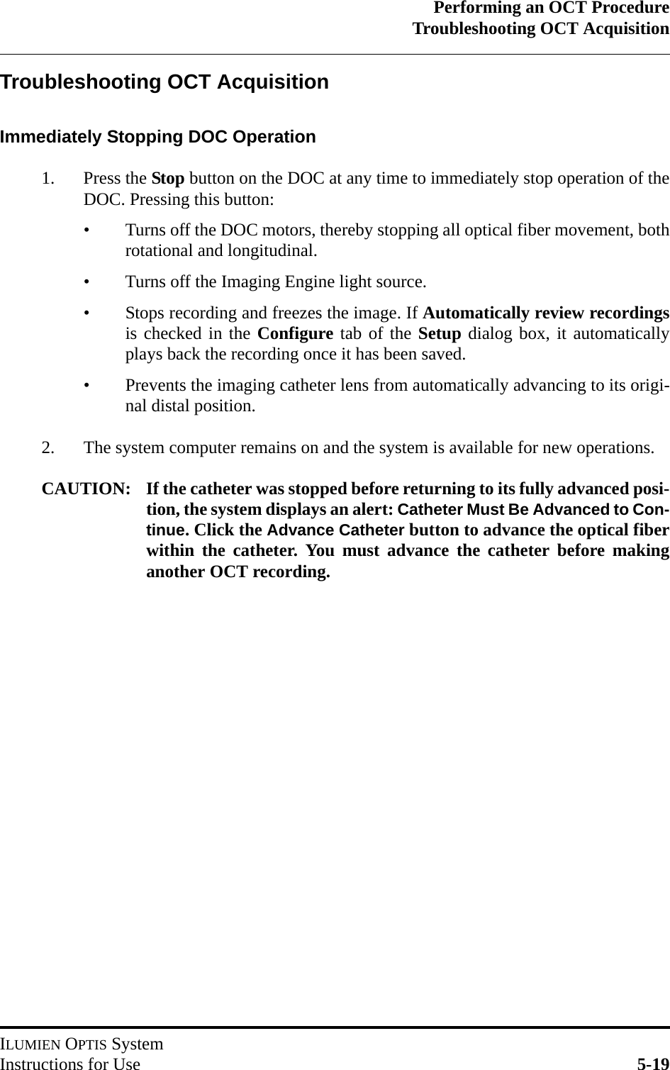 Performing an OCT ProcedureTroubleshooting OCT AcquisitionILUMIEN OPTIS SystemInstructions for Use 5-19Troubleshooting OCT AcquisitionImmediately Stopping DOC Operation1. Press the Stop button on the DOC at any time to immediately stop operation of theDOC. Pressing this button:• Turns off the DOC motors, thereby stopping all optical fiber movement, bothrotational and longitudinal.• Turns off the Imaging Engine light source.• Stops recording and freezes the image. If Automatically review recordingsis checked in the Configure tab of the Setup dialog box, it automaticallyplays back the recording once it has been saved.• Prevents the imaging catheter lens from automatically advancing to its origi-nal distal position. 2. The system computer remains on and the system is available for new operations.CAUTION: If the catheter was stopped before returning to its fully advanced posi-tion, the system displays an alert: Catheter Must Be Advanced to Con-tinue. Click the Advance Catheter button to advance the optical fiberwithin the catheter. You must advance the catheter before makinganother OCT recording. 