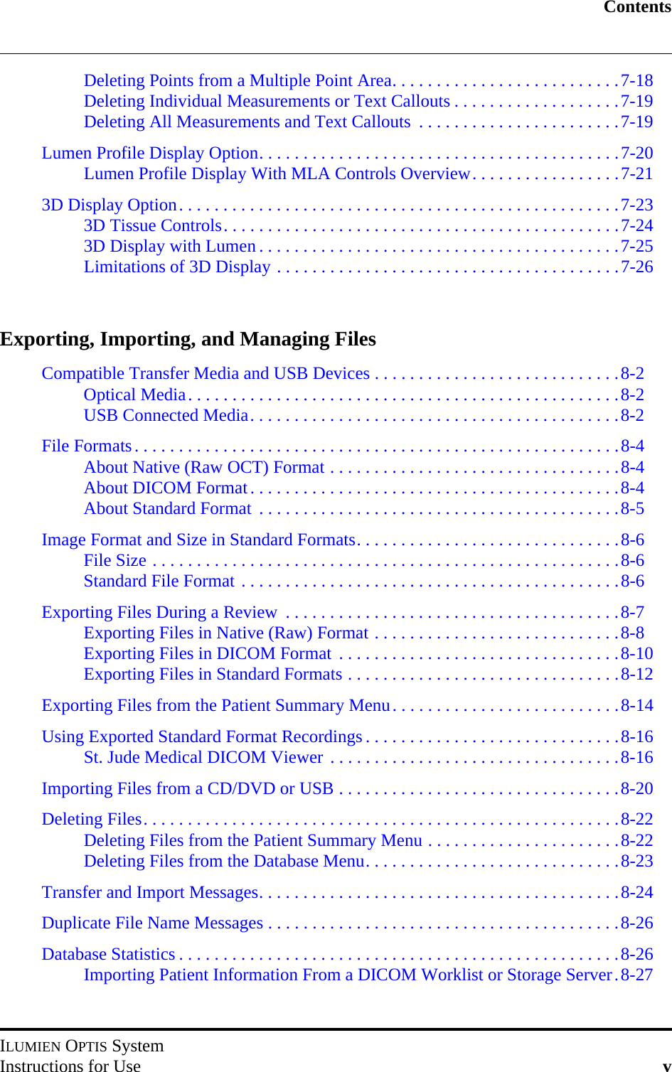 ContentsILUMIEN OPTIS SystemInstructions for Use vDeleting Points from a Multiple Point Area. . . . . . . . . . . . . . . . . . . . . . . . . .7-18Deleting Individual Measurements or Text Callouts . . . . . . . . . . . . . . . . . . .7-19Deleting All Measurements and Text Callouts  . . . . . . . . . . . . . . . . . . . . . . .7-19Lumen Profile Display Option. . . . . . . . . . . . . . . . . . . . . . . . . . . . . . . . . . . . . . . . .7-20Lumen Profile Display With MLA Controls Overview. . . . . . . . . . . . . . . . .7-213D Display Option. . . . . . . . . . . . . . . . . . . . . . . . . . . . . . . . . . . . . . . . . . . . . . . . . .7-233D Tissue Controls. . . . . . . . . . . . . . . . . . . . . . . . . . . . . . . . . . . . . . . . . . . . .7-243D Display with Lumen . . . . . . . . . . . . . . . . . . . . . . . . . . . . . . . . . . . . . . . . .7-25Limitations of 3D Display . . . . . . . . . . . . . . . . . . . . . . . . . . . . . . . . . . . . . . .7-26Exporting, Importing, and Managing FilesCompatible Transfer Media and USB Devices . . . . . . . . . . . . . . . . . . . . . . . . . . . .8-2Optical Media. . . . . . . . . . . . . . . . . . . . . . . . . . . . . . . . . . . . . . . . . . . . . . . . .8-2USB Connected Media. . . . . . . . . . . . . . . . . . . . . . . . . . . . . . . . . . . . . . . . . .8-2File Formats. . . . . . . . . . . . . . . . . . . . . . . . . . . . . . . . . . . . . . . . . . . . . . . . . . . . . . .8-4About Native (Raw OCT) Format . . . . . . . . . . . . . . . . . . . . . . . . . . . . . . . . .8-4About DICOM Format. . . . . . . . . . . . . . . . . . . . . . . . . . . . . . . . . . . . . . . . . .8-4About Standard Format  . . . . . . . . . . . . . . . . . . . . . . . . . . . . . . . . . . . . . . . . .8-5Image Format and Size in Standard Formats. . . . . . . . . . . . . . . . . . . . . . . . . . . . . .8-6File Size . . . . . . . . . . . . . . . . . . . . . . . . . . . . . . . . . . . . . . . . . . . . . . . . . . . . .8-6Standard File Format . . . . . . . . . . . . . . . . . . . . . . . . . . . . . . . . . . . . . . . . . . .8-6Exporting Files During a Review  . . . . . . . . . . . . . . . . . . . . . . . . . . . . . . . . . . . . . .8-7Exporting Files in Native (Raw) Format . . . . . . . . . . . . . . . . . . . . . . . . . . . .8-8Exporting Files in DICOM Format  . . . . . . . . . . . . . . . . . . . . . . . . . . . . . . . .8-10Exporting Files in Standard Formats . . . . . . . . . . . . . . . . . . . . . . . . . . . . . . .8-12Exporting Files from the Patient Summary Menu. . . . . . . . . . . . . . . . . . . . . . . . . .8-14Using Exported Standard Format Recordings . . . . . . . . . . . . . . . . . . . . . . . . . . . . .8-16St. Jude Medical DICOM Viewer . . . . . . . . . . . . . . . . . . . . . . . . . . . . . . . . .8-16Importing Files from a CD/DVD or USB . . . . . . . . . . . . . . . . . . . . . . . . . . . . . . . .8-20Deleting Files. . . . . . . . . . . . . . . . . . . . . . . . . . . . . . . . . . . . . . . . . . . . . . . . . . . . . .8-22Deleting Files from the Patient Summary Menu . . . . . . . . . . . . . . . . . . . . . .8-22Deleting Files from the Database Menu. . . . . . . . . . . . . . . . . . . . . . . . . . . . .8-23Transfer and Import Messages. . . . . . . . . . . . . . . . . . . . . . . . . . . . . . . . . . . . . . . . .8-24Duplicate File Name Messages . . . . . . . . . . . . . . . . . . . . . . . . . . . . . . . . . . . . . . . .8-26Database Statistics . . . . . . . . . . . . . . . . . . . . . . . . . . . . . . . . . . . . . . . . . . . . . . . . . .8-26Importing Patient Information From a DICOM Worklist or Storage Server.8-27