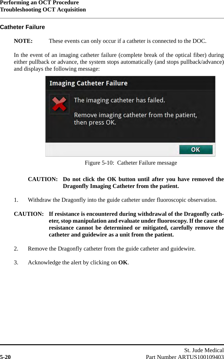 Performing an OCT ProcedureTroubleshooting OCT AcquisitionSt. Jude Medical5-20 Part Number ARTUS100109403Catheter FailureNOTE: These events can only occur if a catheter is connected to the DOC.In the event of an imaging catheter failure (complete break of the optical fiber) duringeither pullback or advance, the system stops automatically (and stops pullback/advance)and displays the following message: CAUTION: Do not click the OK button until after you have removed theDragonfly Imaging Catheter from the patient.1. Withdraw the Dragonfly into the guide catheter under fluoroscopic observation.CAUTION: If resistance is encountered during withdrawal of the Dragonfly cath-eter, stop manipulation and evaluate under fluoroscopy. If the cause ofresistance cannot be determined or mitigated, carefully remove thecatheter and guidewire as a unit from the patient.2. Remove the Dragonfly catheter from the guide catheter and guidewire.3. Acknowledge the alert by clicking on OK.Figure 5-10:  Catheter Failure message