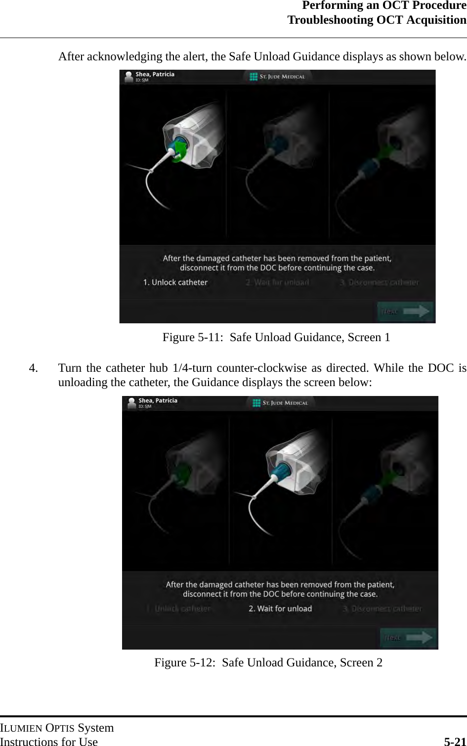 Performing an OCT ProcedureTroubleshooting OCT AcquisitionILUMIEN OPTIS SystemInstructions for Use 5-21After acknowledging the alert, the Safe Unload Guidance displays as shown below.4. Turn the catheter hub 1/4-turn counter-clockwise as directed. While the DOC isunloading the catheter, the Guidance displays the screen below:Figure 5-11:  Safe Unload Guidance, Screen 1Figure 5-12:  Safe Unload Guidance, Screen 2