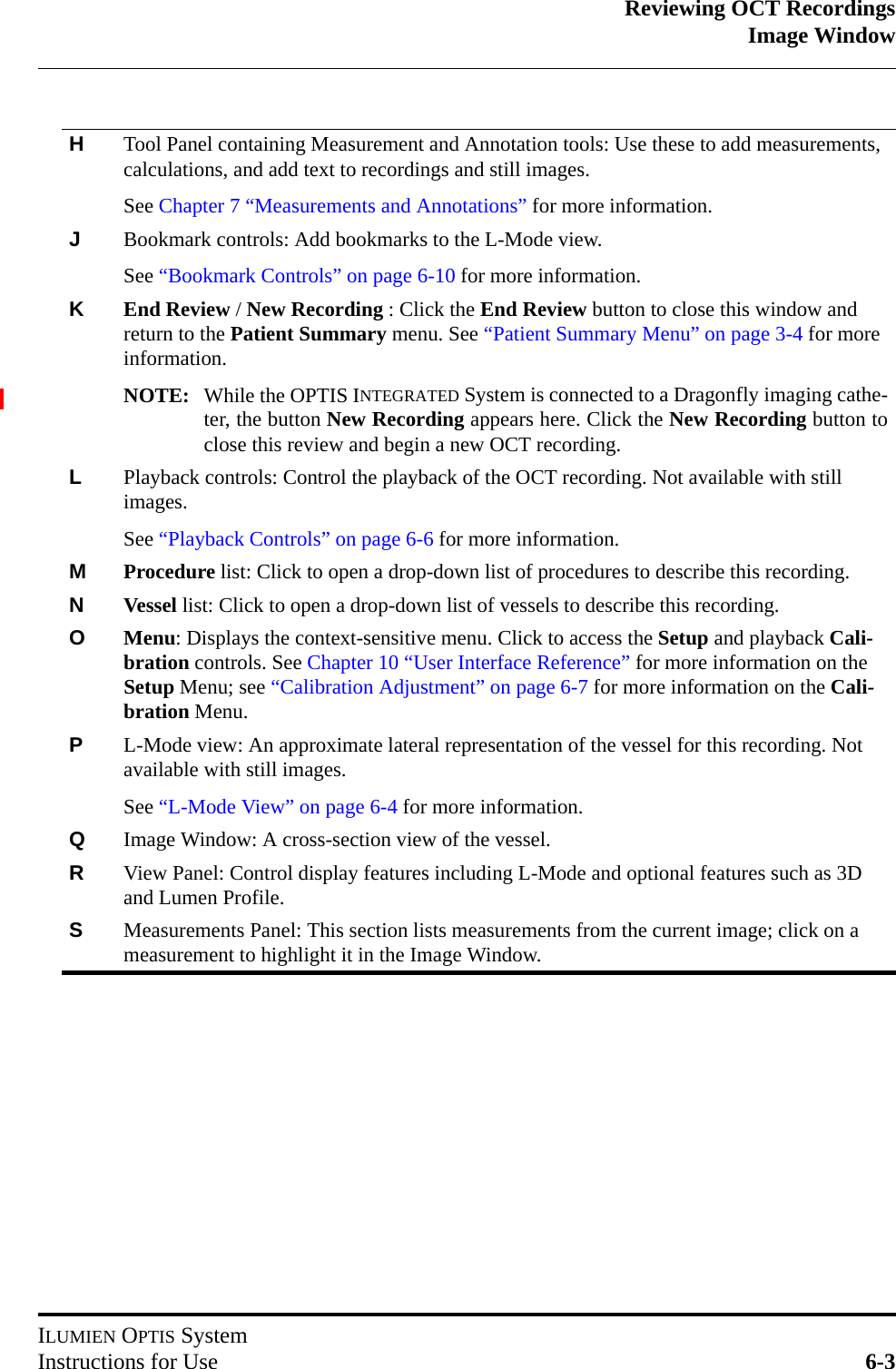 Reviewing OCT RecordingsImage WindowILUMIEN OPTIS SystemInstructions for Use 6-3HTool Panel containing Measurement and Annotation tools: Use these to add measurements, calculations, and add text to recordings and still images.See Chapter 7 “Measurements and Annotations” for more information.JBookmark controls: Add bookmarks to the L-Mode view.See “Bookmark Controls” on page 6-10 for more information.KEnd Review / New Recording : Click the End Review button to close this window and return to the Patient Summary menu. See “Patient Summary Menu” on page 3-4 for more information.NOTE: While the OPTIS INTEGRATED System is connected to a Dragonfly imaging cathe-ter, the button New Recording appears here. Click the New Recording button toclose this review and begin a new OCT recording.LPlayback controls: Control the playback of the OCT recording. Not available with still images.See “Playback Controls” on page 6-6 for more information.MProcedure list: Click to open a drop-down list of procedures to describe this recording.NVessel list: Click to open a drop-down list of vessels to describe this recording.OMenu: Displays the context-sensitive menu. Click to access the Setup and playback Cali-bration controls. See Chapter 10 “User Interface Reference” for more information on the Setup Menu; see “Calibration Adjustment” on page 6-7 for more information on the Cali-bration Menu.PL-Mode view: An approximate lateral representation of the vessel for this recording. Not available with still images.See “L-Mode View” on page 6-4 for more information.QImage Window: A cross-section view of the vessel.RView Panel: Control display features including L-Mode and optional features such as 3D and Lumen Profile. SMeasurements Panel: This section lists measurements from the current image; click on a measurement to highlight it in the Image Window.