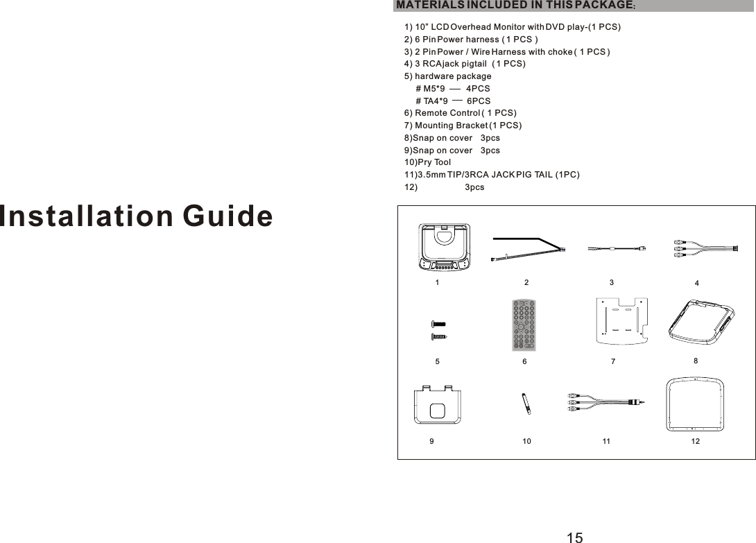 Installation Guide1) 10” LCD Overhead Monitor with DVD play-(1 PCS)2) 6 Pin Power harness ( 1 PCS )3) 2 Pin Power / Wire Harness with choke ( 1 PCS )4) 3 RCA jack pigtail  ( 1 PCS)5) hardware package     # M5*9         4PCS     # TA4*9        6PCS6) Remote Control ( 1 PCS)7) Mounting Bracket (1 PCS)8)Snap on cover    3pcs9)Snap on cover    3pcs10)Pry Tool11)3.5mm TIP/3RCA JACK PIG TAIL (1PC)12)                    3pcsMATERIALS INCLUDED IN THIS PACKAGE123457615891011 12