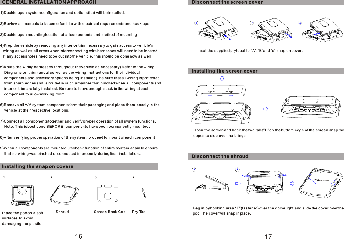 1)Decide upon system configuration and options that will be installed.2)Review all manuals to become familiar with electrical requirements and hook ups3)Decide upon mounting location of all components and method of mounting4)Prep the vehicle by removing any interior trim necessary to gain access to vehicle’s   wiring as well as all areas wher interconnecting wire harnesses will need to be located.   If any access holes need to be cut into the vehicle, this should be done now as well .5)Route the wiring harnesses throughout the vehicle as necessary.(Refer to the wiring     Diagrams on this manual as well as the wiring  instructions for the individual     components and accessory options being installed). Be sure that all wiring is protected    from sharp edges and is routed in such a manner that pinched when all components and    interior trim are fully installed. Be sure to leave enough slack in the wiring at each     component to allow working room6)Remove all A/V system components form their packaging and place them loosely in the    vehicle at their respective locations.7)Connect all components together and verify proper operation of all system functions.    Note: This is best done BEFORE , components have been permanently mounted .8)After verifying proper operation of the system , proceed to mount of each component9)When all components are mounted , recheck function of entire system again to ensure     that no wiring was pinched or connected improperly during final installation..GENERAL INSTALLATION APPROACH17161. 2. 3.4.1 321 2Installing the snap on coversPlace the pod on a softsurfaces to avoiddannaging the plasticShroud Screen Back CabDisconnect the screen coverInset the supplied prytoool to “A”,”B”and “c” snap on cover.“A” “B”“C”Installing the screen cover“D”Open the screen and hook the two tabs”D”on the buttom edge of the screen snap the opposite side over the bringeDisconnect the shroudBeg in by hooking area “E”(fastener) over the dome light and slide the cover over the pod The cover will snap in place.“E”(fastener)“D”“D”“D”Pry Tool