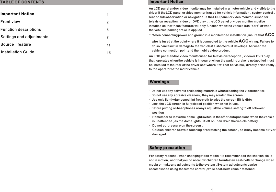 112571115TABLE OF CONTENTSAn LCD panel and/or video monitor may be installed in a motor vehicle and visible to the driver if the LCD panel or video monitor is used for vehicle information , system control , rear or side observation or navigation . if the LCD panel or video monitor is used for television reception , video or DVD play , the LCD panel or video monitor must be installed so that these features will only function when the vehicle is in “park” or when the vehicles parking brake is applied .An LCD panel and/or video monitor used for television reception , video or DVD playthat  operates when the vehicle is in gear or when the parking brake is not applied must be installed to the rear of the driver seat where it will not be visible , directly or indirectly , to the operator of the motor vehicle .Do not use any solvents or cleaning materials when cleaning the video monitor.   Do not use any abrasive cleaners , they may scratch the screen.   Use only lightly dampened lint free cloth to wipe the screen if it is dirty.   Lock the LCD screen in fully closed position when not in use.   Before putting on headphones always adjust the volume setting to off or lowest     position    Remember to leave the dome light switch in the off or auto positions when the vehicle     is unattended , as the dome lights , if left on , can drain the vehicle battery    Do not put pressure on the screen .    Caution children to avoid touching or scratching the screen , as it may become dirty or     damaged .For safety reasons , when changing video media it is recommended that the vehicle isnot in motion , and that you do not allow children to unfasten seat-belts to change video media or make any adjustments to the system . System adjustments can be accomplished using the remote control , while seat-belts remain fastened .Important NoticeWarningsSafety precaution*  When connecting power and ground in a mobile video installation , insure that ACC   wire is fused at the point where it is connected to the vehicle ACC wiring. Failure to   do so can result in damage to the vehicle if a short circuit develops  between the    vehicle connection point and the mobile video product .Important NoticeFront viewFunction descriptionsSettings and adjustmentsSource featureInstallation Guide