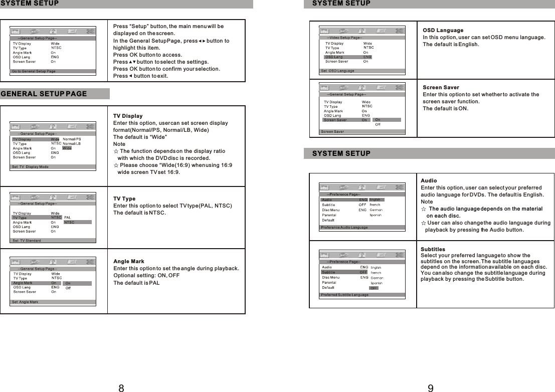 89SYSTEM SETUPPress “Setup” button, the main menu will be displayed on the screen.In the General Setup Page, press      button tohighlight this item.Press OK button to access.Press      button to select the settings.Press OK button to confirm your selection.Press    button to exit.GENERAL SETUP PAGETV DisplayEnter this option, user can set screen displayformat(Normal/PS, Normal/LB, Wide)The default is “Wide”Note The function depends on the display ratio   with which the DVD disc is recorded. Please choose “Wide(16:9) when using 16:9    wide screen TV set 16:9.TV TypeEnter this option to select TV type(PAL, NTSC)The default is NTSC.Angle MarkEnter this option to set the angle during playback.Optional setting: ON, OFFThe default is PALSYSTEM SETUPOSD LanguageIn this option, user can set OSD menu language.The default is English.Screen SaverEnter this option to set whether to activate thescreen saver function.The default is ON.SYSTEM SETUPAudioEnter this option, user can select your preferred audio language for DVDs. The default is English.Note User can also change the audio language during   playback by pressing the Audio button. The audio language depends on the material on each disc.SubtitlesSelect your preferred language to show the subtitles on the screen. The subtitle languagesdepend on the information available on each disc.You can also change the subtitle language during playback by pressing the Subtitle button.