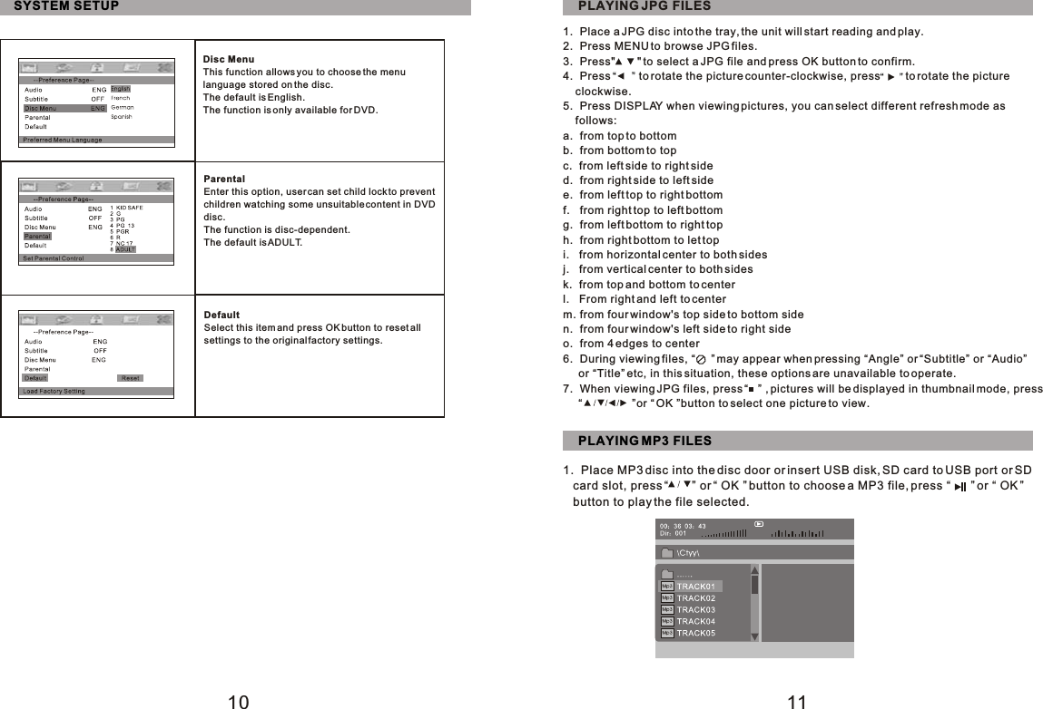 10 11SYSTEM SETUPDisc MenuThis function allows you to choose the menu language stored on the disc.The default is English.The function is only available for DVD.ParentalEnter this option, user can set child lock to prevent children watching some unsuitable content in DVD disc.The function is disc-dependent.The default is ADULT.DefaultSelect this item and press OK button to reset all settings to the original factory settings.PLAYING JPG FILES1.  Place a JPG disc into the tray, the unit will start reading and play.2.  Press MENU to browse JPG files.3.  Press&quot;       &quot; to select a JPG file and press OK button to confirm.4.  Press         to rotate the picture counter-clockwise, press        to rotate the picture    clockwise.5.  Press DISPLAY when viewing pictures, you can select different refresh mode as     follows:a.  from top to bottomb.  from bottom to topc.  from left side to right sided.  from right side to left sidee.  from left top to right bottomf.   from right top to left bottomg.  from left bottom to right toph.  from right bottom to let topi.   from horizontal center to both sidesj.   from vertical center to both sidesk.  from top and bottom to centerl.   From right and left to centerm. from four window&apos;s top side to bottom siden.  from four window&apos;s left side to right sideo.  from 4 edges to center6.  During viewing files, “     ” may appear when pressing “Angle” or “Subtitle” or “Audio”     or “Title” etc, in this situation, these options are unavailable to operate.7.  When viewing JPG files, press “   ” , pictures will be displayed in thumbnail mode, press     “                ”or “ OK ”button to select one picture to view.PLAYING MP3 FILES1.  Place MP3 disc into the disc door or insert USB disk, SD card to USB port or SD    card slot, press “       ” or “ OK ” button to choose a MP3 file, press “      ” or “ OK ”   button to play the file selected.