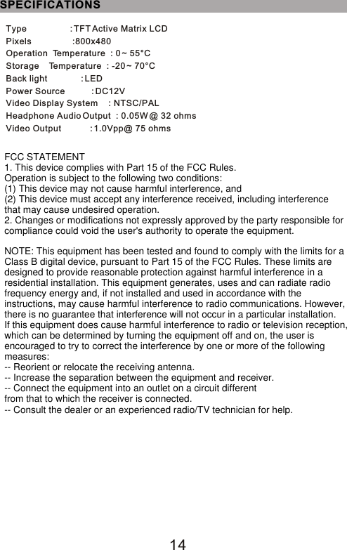 14Type                  : TFT Active Matrix LCDPixels                 :800x480Operation  Temperature  : 0 ~ 55°CStorage    Temperature  : -20 ~ 70°CBack light              : LEDPower Source           : DC12VVideo Display System     : NTSC/PALHeadphone Audio Output  : 0.05W @ 32 ohmsVideo Output            : 1.0Vpp@ 75 ohmsSPECIFICATIONSFCC STATEMENT1. This device complies with Part 15 of the FCC Rules.Operation is subject to the following two conditions:(1) This device may not cause harmful interference, and(2) This device must accept any interference received, including interference that may cause undesired operation.2. Changes or modifications not expressly approved by the party responsible for compliance could void the user&apos;s authority to operate the equipment.NOTE: This equipment has been tested and found to comply with the limits for aClass B digital device, pursuant to Part 15 of the FCC Rules. These limits aredesigned to provide reasonable protection against harmful interference in aresidential installation. This equipment generates, uses and can radiate radiofrequency energy and, if not installed and used in accordance with theinstructions, may cause harmful interference to radio communications. However,there is no guarantee that interference will not occur in a particular installation.If this equipment does cause harmful interference to radio or television reception,which can be determined by turning the equipment off and on, the user isencouraged to try to correct the interference by one or more of the followingmeasures:-- Reorient or relocate the receiving antenna.-- Increase the separation between the equipment and receiver.-- Connect the equipment into an outlet on a circuit differentfrom that to which the receiver is connected.-- Consult the dealer or an experienced radio/TV technician for help.