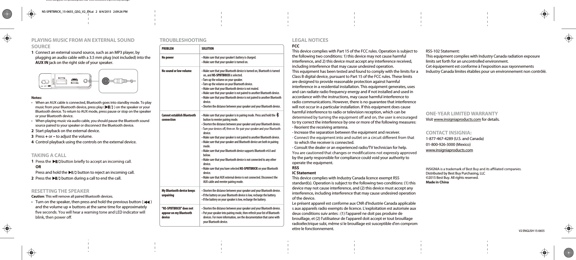 Before using your new product, please read  these instructions to prevent any damage.V2 ENGLISH 15-0655PLAYING MUSIC FROM AN EXTERNAL SOUND SOURCE1 Connect an external sound source, such as an MP3 player, by plugging an audio cable with a 3.5 mm plug (not included) into the AUX IN jack on the right side of your speaker.Notes:•  When an AUX cable is connected, Bluetooth goes into standby mode. To play music from your Bluetooth device, press play (             ) on the speaker or your Bluetooth device. To return to AUX mode, press pause or stop on the speaker or your Bluetooth device.•  When playing music via audio cable, you should pause the Bluetooth sound source paired to your speaker or disconnect the Bluetooth device.2 Start playback on the external device.3 Press + or – to adjust the volume.4 Control playback using the controls on the external device.TAKING A CALL1 OR Press and hold the            button to reject an incoming call. 2 Press the            button during a call to end the call. RESETTING THE SPEAKERCaution: This will remove all paired Bluetooth devices.• Turn on the speaker, then press and hold the previous button (         ) and the volume up + buttons at the same time for approximately TROUBLESHOOTINGLEGAL NOTICESFCCThis device complies with Part 15 of the FCC rules. Operation is subject to the following two conditions: 1) this device may not cause harmful interference, and 2) this device must accept any interference received, including interference that may cause undesired operation.This equipment has been tested and found to comply with the limits for a Class B digital device, pursuant to Part 15 of the FCC rules. These limits are designed to provide reasonable protection against harmful interference in a residential installation. This equipment generates, uses and can radiate radio frequency energy and if not installed and used in accordance with the instructions, may cause harmful interference to radio communications. However, there is no guarantee that interference will not occur in a particular installation. If this equipment does cause harmful interference to radio or television reception, which can be to try correct the interference by one or more of the following measures:- Reorient the receiving antenna.- Increase the separation between the equipment and receiver.to which the receiver is connected.- Consult the dealer or an experienced radio/TV technician for help.by the party responsible for compliance could void your authority to operate the equipment.RSSIC StatementThis device complies with Industry Canada licence exempt RSS standard(s). Operation is subject to the following two conditions: (1) this device may not cause interference, and (2) this device must accept any interference, including interference that may cause undesired operation of the device.Le présent appareil est conforme aux CNR d&apos;Industrie Canada applicable s aux appareils radio exempts de licence. L&apos;exploitation est autorisée aux deux conditions suiv antes : (1) l&apos;appareil ne doit pas produire de brouillage, et (2) l&apos;utilisateur de l&apos;appareil doit accept er tout brouillage radioélectrique subi, même si le brouillage est susceptible d&apos;en comprom ettre le fonctionnement.PROBLEMNo powerNo sound or low volume Cannot establish Bluetooth connectionMy Bluetooth device keeps unpairing“NS-SPBTBRICK” does not appear on my Bluetooth deviceSOLUTION• Make sure that your speaker’s battery is charged.• Make sure that your speaker is turned on.• Make sure that your Bluetooth device is turned on, Bluetooth is turned on, and NS-SPBTBRICK is selected.• Turn up the volume on your speaker.• Turn up the volume on your Bluetooth device.• Make sure that your Bluetooth device is not muted.• Make sure that your speaker is not paired to another Bluetooth device.• Make sure that your Bluetooth device is not paired to another Bluetooth device.• Shorten the distance between your speaker and your Bluetooth device.• Make sure that your speaker is in pairing mode. Press and hold the        button to reenter pairing mode.• Shorten the distance between your speaker and your Bluetooth device.device.• Make sure that your speaker is not paired to another Bluetooth device.• Make sure that your speaker and Bluetooth device are both in pairing mode.• Make sure that your Bluetooth device supports Bluetooth v4.0 and below.• Make sure that your Bluetooth device is not connected to any other device.• Make sure that you have selected NS-SPBTBRICK on your Bluetooth device.• Make sure that AUX external device is not connected. Disconnect the AUX cable and reenter pairing mode.• Shorten the distance between your speaker and your Bluetooth device.• If the battery on your Bluetooth device is low, recharge the battery.• If the battery on your speaker is low, recharge the battery.• Shorten the distance between your speaker and your Bluetooth device.• Put your speaker into pairing mode, then refresh your list of Bluetooth devices. For more information, see the documentation that came with your Bluetooth device.Visit www.insigniaproducts.com for details.CONTACT INSIGNIA:1-877-467-4289 (U.S. and Canada)01-800-926-3000 (Mexico)www.insigniaproducts.comDistributed by Best Buy Purchasing, LLC©2015 Best Buy. All rights reserved.Made in ChinaNS-SPBTBRICK_15-0655_QSG_V2_EN.ai   2   8/4/2015   2:09:26 PMRSS-102 Statement: This equipment complies with Industry Canada radiation exposure limits set forth for an uncontrolled environment. Cet équipement est conforme à l&apos;exposition aux rayonnements Industry Canada limites établies pour un environnement non contrôlé.
