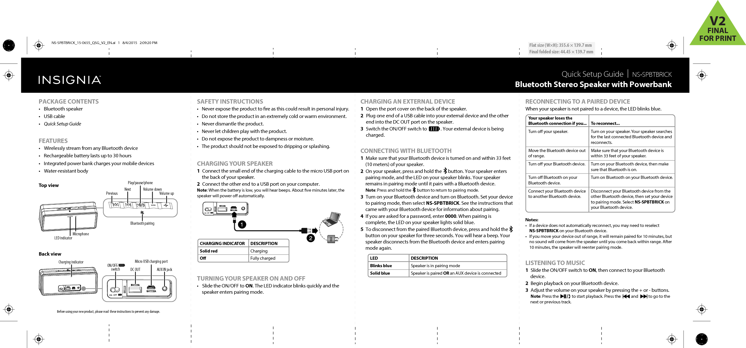 Quick Setup Guide  |  NS‐SPBTBRICKBluetooth Stereo Speaker with PowerbankBefore using your new product, please read  these instructions to prevent any damage.CHARGING AN EXTERNAL DEVICE1  Open the port cover on the back of the speaker.2  Plug one end of a USB cable into your external device and the other end into the DC OUT port on the speaker.3  Switch the ON/OFF switch to             . Your external device is being charged.CONNECTING WITH BLUETOOTH1  Make sure that your Bluetooth device is turned on and within 33 feet (10 meters) of your speaker.2  On your speaker, press and hold the      button. Your speaker enters pairing mode, and the LED on your speaker blinks. Your speaker remains in pairing mode until it pairs with a Bluetooth device. Note: Press and hold the      button to return to pairing mode.3  Turn on your Bluetooth device and turn on Bluetooth. Set your device to pairing mode, then select NS-SPBTBRICK. See the instructions that came with your Bluetooth device for information about pairing.4  If you are asked for a password, enter 0000. When pairing is complete, the LED on your speaker lights solid blue.5  To disconnect from the paired Bluetooth device, press and hold the button on your speaker for three seconds. You will hear a beep. Your speaker disconnects from the Bluetooth device and enters pairing mode again.SAFETY INSTRUCTIONS•  Never expose the product to re as this could result in personal injury.•  Do not store the product in an extremely cold or warm environment.•  Never dismantle the product.•  Never let children play with the product.•  Do not expose the product to dampness or moisture.•  The product should not be exposed to dripping or splashing.CHARGING YOUR SPEAKER1  Connect the small end of the charging cable to the micro USB port on the back of your speaker.2  Connect the other end to a USB port on your computer.Note: When the battery is low, you will hear beeps. About ve minutes later, the speaker will power o automatically.TURNING YOUR SPEAKER ON AND OFF•  Slide the ON/OFF to ON. The LED indicator blinks quickly and the speaker enters pairing mode.PACKAGE CONTENTS• Bluetooth speaker • USB cable•  Quick Setup GuideFEATURES•  Wirelessly stream from any Bluetooth device•  Rechargeable battery lasts up to 30 hours•   Integrated power bank charges your mobile devices• Water-resistant body Top viewBack view LEDBlinks blueSolid blueDESCRIPTIONSpeaker is in pairing modeSpeaker is paired OR an AUX device is connectedCHARGING INDICATORSolid redODESCRIPTIONChargingFully chargedYour speaker loses the Bluetooth connection if you...Turn o your speaker.Move the Bluetooth device out of range.Turn o your Bluetooth device.Turn o Bluetooth on your Bluetooth device.Connect your Bluetooth device to another Bluetooth device.To reconnect...Turn on your speaker. Your speaker searches for the last connected Bluetooth device and reconnects.Make sure that your Bluetooth device is within 33 feet of your speaker.Turn on your Bluetooth device, then make sure that Bluetooth is on.Turn on Bluetooth on your Bluetooth device.Disconnect your Bluetooth device from the other Bluetooth device, then set your device to pairing mode. Select NS-SPBTBRICK on your Bluetooth device.Flat size (W×H): 355.6 × 139.7 mmFinal folded size: 44.45 × 139.7 mmMicrophoneLED indicatorPlay/pause/phoneBluetooth pairingPrevious Next Volume downVolume upCharging indicatorAUX IN jackDC OUTON/OFF/000switchMicro USB charging portRECONNECTING TO A PAIRED DEVICEWhen your speaker is not paired to a device, the LED blinks blue.Notes: •  If a device does not automatically reconnect, you may need to reselect NS-SPBTBRICK on your Bluetooth device.•  If you move your device out of range, it will remain paired for 10 minutes, but no sound will come from the speaker until you come back within range. After 10 minutes, the speaker will reenter pairing mode. LISTENING TO MUSIC1  Slide the ON/OFF switch to ON, then connect to your Bluetooth device. 2  Begin playback on your Bluetooth device. 3  Adjust the volume on your speaker by pressing the + or - buttons. Note: Press the              to start playback. Press the           and           to go to the next or previous track.NS-SPBTBRICK_15-0655_QSG_V2_EN.ai   1   8/4/2015   2:09:20 PMNS-SPBTBRICK_15-0655_QSG_V2_EN.ai   1   8/4/2015   2:09:20 PMV2FINALFOR PRINT