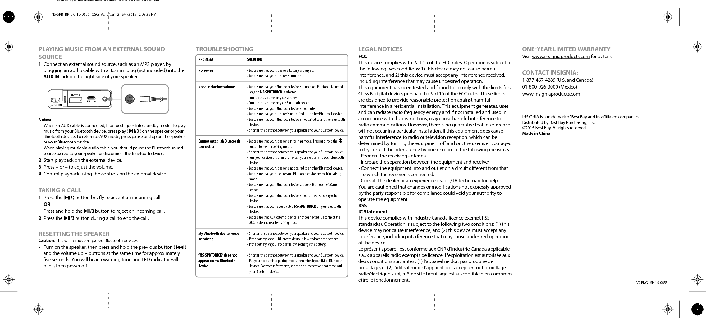 Before using your new product, please read  these instructions to prevent any damage.V2 ENGLISH 15-0655PLAYING MUSIC FROM AN EXTERNAL SOUND SOURCE1  Connect an external sound source, such as an MP3 player, by plugging an audio cable with a 3.5 mm plug (not included) into the AUX IN jack on the right side of your speaker.Notes:•  When an AUX cable is connected, Bluetooth goes into standby mode. To play music from your Bluetooth device, press play (             ) on the speaker or your Bluetooth device. To return to AUX mode, press pause or stop on the speaker or your Bluetooth device.•  When playing music via audio cable, you should pause the Bluetooth sound source paired to your speaker or disconnect the Bluetooth device.2  Start playback on the external device.3 Press + or – to adjust the volume.4  Control playback using the controls on the external device.TAKING A CALL1  Press the            button briey to accept an incoming call.  OR  Press and hold the            button to reject an incoming call. 2  Press the            button during a call to end the call. RESETTING THE SPEAKERCaution: This will remove all paired Bluetooth devices.•  Turn on the speaker, then press and hold the previous button (         ) and the volume up + buttons at the same time for approximately ve seconds. You will hear a warning tone and LED indicator will blink, then power o.TROUBLESHOOTING LEGAL NOTICESFCCThis device complies with Part 15 of the FCC rules. Operation is subject to the following two conditions: 1) this device may not cause harmful interference, and 2) this device must accept any interference received, including interference that may cause undesired operation.This equipment has been tested and found to comply with the limits for a Class B digital device, pursuant to Part 15 of the FCC rules. These limits are designed to provide reasonable protection against harmful interference in a residential installation. This equipment generates, uses and can radiate radio frequency energy and if not installed and used in accordance with the instructions, may cause harmful interference to radio communications. However, there is no guarantee that interference will not occur in a particular installation. If this equipment does cause harmful interference to radio or television reception, which can be determined by turning the equipment o and on, the user is encouraged to try correct the interference by one or more of the following measures:- Reorient the receiving antenna.- Increase the separation between the equipment and receiver.- Connect the equipment into and outlet on a circuit dierent from that to which the receiver is connected.- Consult the dealer or an experienced radio/TV technician for help.You are cautioned that changes or modications not expressly approved by the party responsible for compliance could void your authority to operate the equipment.RSSIC StatementThis device complies with Industry Canada licence exempt RSS standard(s). Operation is subject to the following two conditions: (1) this device may not cause interference, and (2) this device must accept any interference, including interference that may cause undesired operation of the device.Le présent appareil est conforme aux CNR d&apos;Industrie Canada applicable s aux appareils radio exempts de licence. L&apos;exploitation est autorisée aux deux conditions suiv antes : (1) l&apos;appareil ne doit pas produire de brouillage, et (2) l&apos;utilisateur de l&apos;appareil doit accept er tout brouillage radioélectrique subi, même si le brouillage est susceptible d&apos;en comprom ettre le fonctionnement.PROBLEMNo powerNo sound or low volume Cannot establish Bluetooth connectionMy Bluetooth device keeps unpairing“NS-SPBTBRICK” does not appear on my Bluetooth deviceSOLUTION• Make sure that your speaker’s battery is charged.• Make sure that your speaker is turned on.• Make sure that your Bluetooth device is turned on, Bluetooth is turned on, and NS-SPBTBRICK is selected.• Turn up the volume on your speaker.• Turn up the volume on your Bluetooth device.• Make sure that your Bluetooth device is not muted.• Make sure that your speaker is not paired to another Bluetooth device.• Make sure that your Bluetooth device is not paired to another Bluetooth device.• Shorten the distance between your speaker and your Bluetooth device.• Make sure that your speaker is in pairing mode. Press and hold the        button to reenter pairing mode.• Shorten the distance between your speaker and your Bluetooth device.• Turn your devices o, then on. Re-pair your speaker and your Bluetooth device.• Make sure that your speaker is not paired to another Bluetooth device.• Make sure that your speaker and Bluetooth device are both in pairing mode.• Make sure that your Bluetooth device supports Bluetooth v4.0 and below.• Make sure that your Bluetooth device is not connected to any other device.• Make sure that you have selected NS-SPBTBRICK on your Bluetooth device.• Make sure that AUX external device is not connected. Disconnect the AUX cable and reenter pairing mode.• Shorten the distance between your speaker and your Bluetooth device.• If the battery on your Bluetooth device is low, recharge the battery.• If the battery on your speaker is low, recharge the battery.• Shorten the distance between your speaker and your Bluetooth device.• Put your speaker into pairing mode, then refresh your list of Bluetooth devices. For more information, see the documentation that came with your Bluetooth device.ONEYEAR LIMITED WARRANTYVisit www.insigniaproducts.com for details.CONTACT INSIGNIA:1-877-467-4289 (U.S. and Canada)01-800-926-3000 (Mexico)www.insigniaproducts.comINSIGNIA is a trademark of Best Buy and its aliated companies.Distributed by Best Buy Purchasing, LLC©2015 Best Buy. All rights reserved.Made in ChinaNS-SPBTBRICK_15-0655_QSG_V2_EN.ai   2   8/4/2015   2:09:26 PMNS-SPBTBRICK_15-0655_QSG_V2_EN.ai   2   8/4/2015   2:09:26 PM