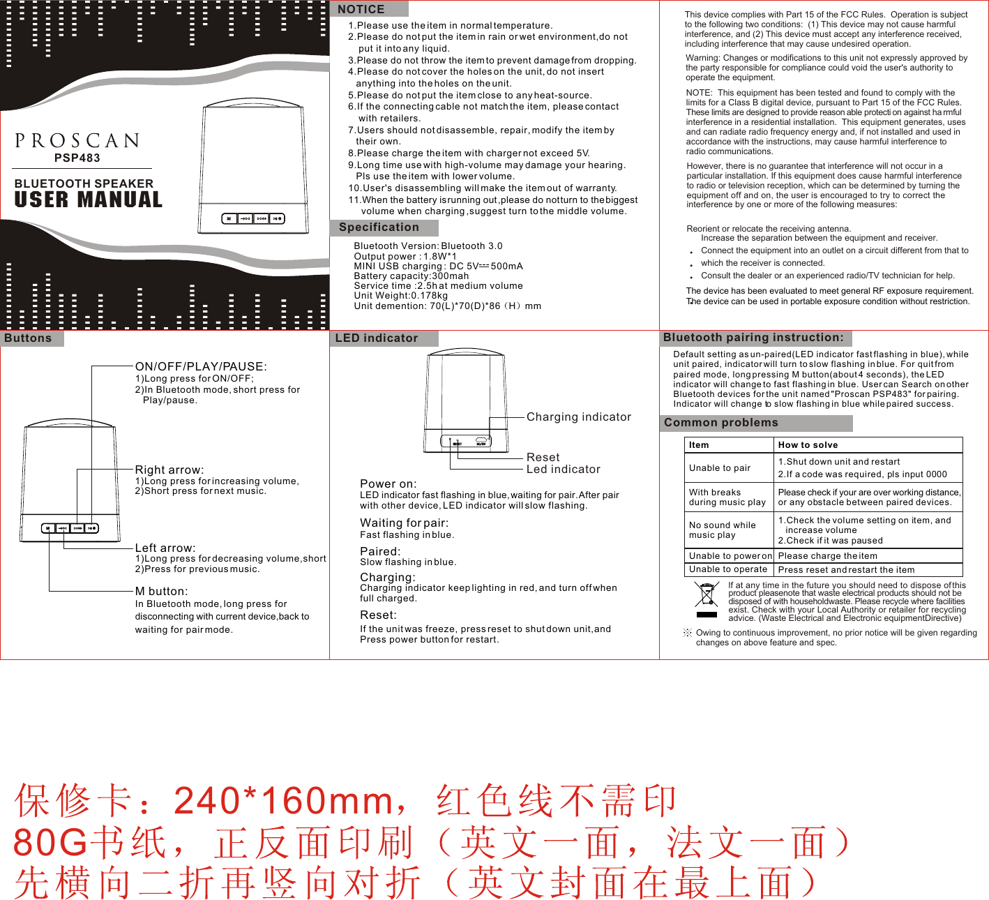 1.Please use the item in normal temperature.2.Please do not put the item in rain or wet environment,do not put it into any liquid.3.Please do not throw the item to prevent damage from dropping.4.Please do not cover the holes on the unit, do not insert anything into the holes on the unit.5.Please do not put the item close to any heat-source.6.If the connecting cable not match the item, please contactwith retailers.7.Users should not disassemble, repair, modify the item bytheir own.8.Please charge the item with charger not exceed 5V.9.Long time use with high-volume may damage your hearing. Pls use the item with lower volume.10.User&apos;s disassembling will make the item out of warranty.11.When the battery is running out ,please do not turn to the biggest volume when charging ,suggest turn to the middle volume. LED indicatorCharging indicatorLed indicatorResetPower on: LED indicator fast flashing in blue, waiting for pair. After pair with other device, LED indicator will slow flashing.Waiting for pair: Fast flashing in blue.Paired: Slow flashing in blue.Charging: Charging indicator keep lighting in red, and turn off when full charged.Bluetooth pairing instruction:Reset: If the unit was freeze, press reset to shut down unit,andPress power button for restart.Default setting as un-paired(LED indicator fast flashing in blue), while unit paired, indicator will turn to slow flashing in blue. For quit from paired mode, long pressing M button(about 4 seconds), the LED indicator will change to fast flashing in blue. User can Search on other Bluetooth devices for the unit named &quot;Proscan PSP483&quot; for pairing. Indicator will change to slow flashing in blue while paired success.   Common problemsItem  How to solveUnable to pair             1.Shut down unit and restart2.If a code was required, pls input 0000With breaks during music playPlease check if your are over working distance, or any obstacle between paired devices.No sound while music play1.Check the volume setting on item, and increase volume2.Check if it was pausedUnable to power on Please charge the itemUnable to operate     Press reset and restart the itemOwing to continuous improvement, no prior notice will be given regarding changes on above feature and spec. lf at any time in the future you should need to dispose of this product pleasenote that waste electrical products should not be  disposed of with householdwaste. Please recycle where facilities  exist. Check with your Local Authority or retailer for recycling  advice. (Waste Electrical and Electronic equipmentDirective)This device complies with Part 15 of the FCC Rules.  Operation is subject to the following two conditions:  (1) This device may not cause harmful interference, and (2) This device must accept any interference received, including interference that may cause undesired operation.Warning: Changes or modifications to this unit not expressly approved by the party responsible for compliance could void the user&apos;s authority to operate the equipment.NOTE:  This equipment has been tested and found to comply with the limits for a Class B digital device, pursuant to Part 15 of the FCC Rules.  These limits are designed to provide reason able protecti on against ha rmful interference in a residential installation.  This equipment generates, uses and can radiate radio frequency energy and, if not installed and used in accordance with the instructions, may cause harmful interference to radio communications.However, there is no guarantee that interference will not occur in a particular installation. If this equipment does cause harmful interference to radio or television reception, which can be determined by turning the equipment off and on, the user is encouraged to try to correct the interference by one or more of the following measures:ButtonsON/OFF/PLAY/PAUSE: 1)Long press for ON/OFF;2)In Bluetooth mode, short press forPlay/pause.Right arrow: 1)Long press for increasing volume,2)Short press for next music.Left arrow:1)Long press for decreasing volume,short2)Press for previous music.M button: In Bluetooth mode, long press for disconnecting with current device,back towaiting for pair mode.            Reorient or relocate the receiving antenna.      Increase the separation between the equipment and receiver.       Connect the equipment into an outlet on a circuit different from that to               which the receiver is connected.      Consult the dealer or an experienced radio/TV technician for help.PSP483BLUETOOTH SPEAKERUSER MANUALNOTICEBluetooth Version: Bluetooth 3.0Output power : 1.8W*1MINI USB charging : DC 5V     500mA Battery capacity:300mahService time :2.5h at medium volumeUnit Weight:0.178kgUnit demention: 70(L)*70(D)*86 H mm Specification---240*160mm80GThe device has been evaluated to meet general RF exposure requirement. The device can be used in portable exposure condition without restriction. 