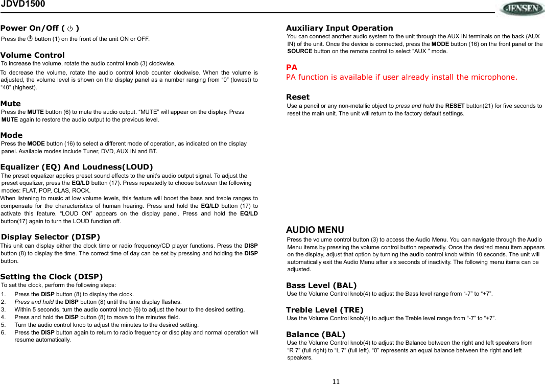 11 JDVD1500 Power On/Off (    ) Press the   button (1) on the front of the unit ON or OFF.  Volume Control  To increase the volume, rotate the audio control knob (3) clockwise. To  decrease  the  volume,  rotate  the  audio  control  knob  counter  clockwise.  When  the  volume  is adjusted, the volume level is shown on the display panel as a number ranging from “0” (lowest) to “40” (highest). Mute Press the MUTE button (6) to mute the audio output. “MUTE” will appear on the display. Press MUTE again to restore the audio output to the previous level. Mode Press the MODE button (16) to select a different mode of operation, as indicated on the display panel. Available modes include Tuner, DVD, AUX IN and BT. Equalizer (EQ) And Loudness(LOUD) The preset equalizer applies preset sound effects to the unit’s audio output signal. To adjust the preset equalizer, press the EQ/LD button (17). Press repeatedly to choose between the following modes: FLAT, POP, CLAS, ROCK. When listening to music at low volume levels, this feature will boost the bass and treble ranges to compensate  for  the  characteristics  of  human  hearing.  Press  and  hold  the  EQ/LD  button  (17)  to activate  this  feature.  “LOUD  ON”  appears  on  the  display  panel.  Press  and  hold  the  EQ/LD button(17) again to turn the LOUD function off. Display Selector (DISP) This unit  can display either the clock time or radio frequency/CD player functions. Press the DISP button (8) to display the time. The correct time of day can be set by pressing and holding the DISP button. Setting the Clock (DISP) To set the clock, perform the following steps: 1.  Press the DISP button (8) to display the clock. 2.  Press and hold the DISP button (8) until the time display flashes. 3.  Within 5 seconds, turn the audio control knob (6) to adjust the hour to the desired setting. 4.  Press and hold the DISP button (8) to move to the minutes field.  5.  Turn the audio control knob to adjust the minutes to the desired setting. 6.  Press the DISP button again to return to radio frequency or disc play and normal operation will resume automatically. Auxiliary Input Operation You can connect another audio system to the unit through the AUX IN terminals on the back (AUX IN) of the unit. Once the device is connected, press the MODE button (16) on the front panel or the SOURCE button on the remote control to select “AUX ” mode. PA PA function is available if user already install the microphone.  Reset Use a pencil or any non-metallic object to press and hold the RESET button(21) for five seconds to reset the main unit. The unit will return to the factory default settings.              AUDIO MENU Press the volume control button (3) to access the Audio Menu. You can navigate through the Audio Menu items by pressing the volume control button repeatedly. Once the desired menu item appears on the display, adjust that option by turning the audio control knob within 10 seconds. The unit will automatically exit the Audio Menu after six seconds of inactivity. The following menu items can be adjusted. Bass Level (BAL) Use the Volume Control knob(4) to adjust the Bass level range from “-7” to “+7”. Treble Level (TRE) Use the Volume Control knob(4) to adjust the Treble level range from “-7” to “+7”.  Balance (BAL) Use the Volume Control knob(4) to adjust the Balance between the right and left speakers from “R 7” (full right) to “L 7” (full left). “0” represents an equal balance between the right and left speakers. 