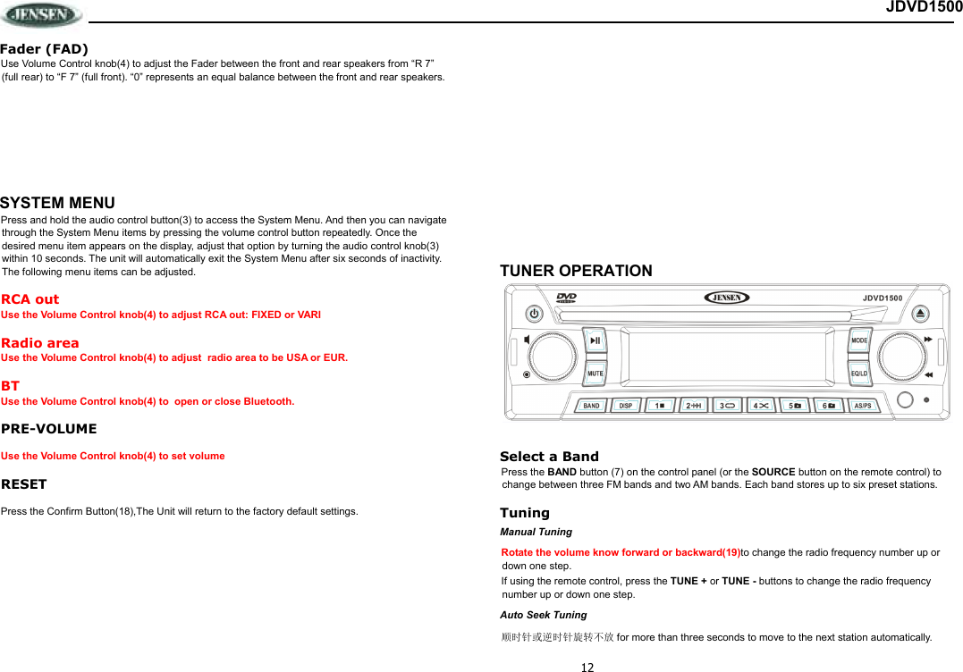 12 JDVD1500 Fader (FAD) Use Volume Control knob(4) to adjust the Fader between the front and rear speakers from “R 7” (full rear) to “F 7” (full front). “0” represents an equal balance between the front and rear speakers.        SYSTEM MENU Press and hold the audio control button(3) to access the System Menu. And then you can navigate through the System Menu items by pressing the volume control button repeatedly. Once the desired menu item appears on the display, adjust that option by turning the audio control knob(3) within 10 seconds. The unit will automatically exit the System Menu after six seconds of inactivity. The following menu items can be adjusted. RCA out Use the Volume Control knob(4) to adjust RCA out: FIXED or VARI Radio area Use the Volume Control knob(4) to adjust  radio area to be USA or EUR. BT Use the Volume Control knob(4) to  open or close Bluetooth. PRE-VOLUME Use the Volume Control knob(4) to set volume RESET Press the Confirm Button(18),The Unit will return to the factory default settings.                       TUNER OPERATION  Select a Band Press the BAND button (7) on the control panel (or the SOURCE button on the remote control) to change between three FM bands and two AM bands. Each band stores up to six preset stations. Tuning Manual Tuning Rotate the volume know forward or backward(19)to change the radio frequency number up or down one step.  If using the remote control, press the TUNE + or TUNE - buttons to change the radio frequency number up or down one step. Auto Seek Tuning 顺时针或逆时针旋转不放 for more than three seconds to move to the next station automatically. 