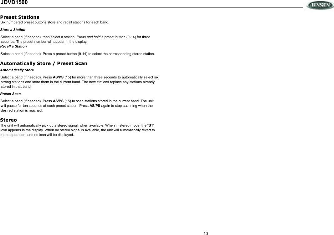 13 JDVD1500 Preset Stations Six numbered preset buttons store and recall stations for each band. Store a Station Select a band (if needed), then select a station. Press and hold a preset button (9-14) for three seconds. The preset number will appear in the display. Recall a Station Select a band (if needed). Press a preset button (9-14) to select the corresponding stored station. Automatically Store / Preset Scan Automatically Store Select a band (if needed). Press AS/PS (15) for more than three seconds to automatically select six strong stations and store them in the current band. The new stations replace any stations already stored in that band. Preset Scan Select a band (if needed). Press AS/PS (15) to scan stations stored in the current band. The unit will pause for ten seconds at each preset station. Press AS/PS again to stop scanning when the desired station is reached. Stereo The unit will automatically pick up a stereo signal, when available. When in stereo mode, the “ST” icon appears in the display. When no stereo signal is available, the unit will automatically revert to mono operation, and no icon will be displayed.