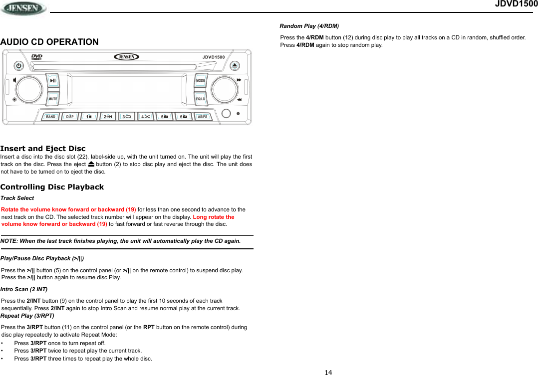 14 JDVD1500  AUDIO CD OPERATION  Insert and Eject Disc Insert a disc into the disc slot (22), label-side up, with the unit turned on. The unit will play the first track on the disc. Press the eject   button (2) to stop disc  play and eject the disc. The unit does not have to be turned on to eject the disc. Controlling Disc Playback Track Select Rotate the volume know forward or backward (19) for less than one second to advance to the next track on the CD. The selected track number will appear on the display. Long rotate the volume know forward or backward (19) to fast forward or fast reverse through the disc.  NOTE: When the last track finishes playing, the unit will automatically play the CD again.  Play/Pause Disc Playback (&gt;/||) Press the &gt;/|| button (5) on the control panel (or &gt;/|| on the remote control) to suspend disc play. Press the &gt;/|| button again to resume disc Play. Intro Scan (2 INT) Press the 2/INT button (9) on the control panel to play the first 10 seconds of each track sequentially. Press 2/INT again to stop Intro Scan and resume normal play at the current track. Repeat Play (3/RPT) Press the 3/RPT button (11) on the control panel (or the RPT button on the remote control) during disc play repeatedly to activate Repeat Mode: •  Press 3/RPT once to turn repeat off. •  Press 3/RPT twice to repeat play the current track. •  Press 3/RPT three times to repeat play the whole disc. Random Play (4/RDM) Press the 4/RDM button (12) during disc play to play all tracks on a CD in random, shuffled order.  Press 4/RDM again to stop random play.