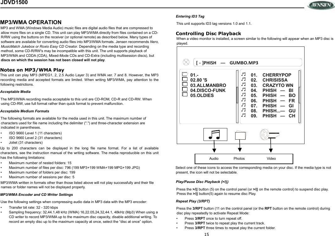 15 JDVD1500  MP3/WMA OPERATION MP3 and WMA (Windows Media Audio) music files are digital audio files that are compressed to allow more files on a single CD. This unit can play MP3/WMA directly from files contained on a CD-R/RW using the buttons on the receiver (or optional remote) as described below. Many types of software are available for converting audio files into MP3/WMA formats. Jensen recommends Nero, MusicMatch Jukebox or Roxio Easy CD Creator. Depending on the media type and recording method, some CD-R/RW&apos;s may be incompatible with this unit. The unit supports playback of MP3/WMA and CDDA (CDA), Mixed-Mode CDs and CD-Extra (including multisession discs), but discs on which the session has not been closed will not play.  Notes on MP3/WMA Play This unit can play MP3 (MPEG1, 2, 2.5 Audio Layer 3) and WMA ver. 7 and 8. However, the MP3 recording  media  and  accepted formats are limited. When writing  MP3/WMA,  pay attention to the following restrictions. Acceptable Media The MP3/WMA recording media acceptable to this unit are CD-ROM, CD-R and CD-RW. When using CD-RW, use full format rather than quick format to prevent malfunction. Acceptable Medium Formats The following formats are available for the media used in this unit. The maximum number of characters used for file name including the delimiter (&quot;.&quot;) and three-character extension are indicated in parentheses. •  ISO 9660 Level 1 (11 characters) •  ISO 9660 Level 2 (31 characters) •  Joliet (31 characters) Up  to  200  characters  can  be  displayed  in  the  long  file  name  format. For a list of available characters, see the instruction manual of the writing software. The media reproducible on this unit has the following limitations: •  Maximum number of nested folders: 15 •  Maximum number of files per disc: 796 (199 MP3+199 WMA+199 MPG+199 JPG)  •  Maximum number of folders per disc: 199 •  Maximum number of sessions per disc: 5 MP3/WMA written in formats other than those listed above will not play successfully and their file names or folder names will not be displayed properly. MP3/WMA Encoder and CD Writer Settings Use the following settings when compressing audio data in MP3 data with the MP3 encoder: •  Transfer bit rate: 32 - 320 kbps •  Sampling frequency: 32,44.1,48 kHz (WMA) 16,22.05,24,32,44.1, 48kHz (Mp3) When using a CD writer to record MP3/WMA up to the maximum disc capacity, disable additional writing. To record an empty disc up to the maximum capacity at once, select the “disc at once” option. Entering ID3 Tag This unit supports ID3 tag versions 1.0 and 1.1.  Controlling Disc Playback When a video monitor is installed, a screen similar to the following will appear when an MP3 disc is played.    Select one of these icons to access the corresponding media on your disc. If the media type is not present, the icon will not be selectable. Play/Pause Disc Playback (&gt;/||) Press the &gt;/|| button (5) on the control panel (or &gt;/|| on the remote control) to suspend disc play. Press the &gt;/|| button(5) again to resume disc Play. Repeat Play (3/RPT) Press the 3/RPT button (11 on the control panel (or the RPT button on the remote control) during disc play repeatedly to activate Repeat Mode: •  Press 3/RPT once to turn repeat off. •  Press 3/RPT twice to repeat play the current track. •  Press 3/RPT three times to repeat play the current folder. 01. CHERRYPOP CHRISISSA 02.CRAZYTO WN03.PHISH 04. BIPHISH 05. BO PHISH 06. FR PHISH 07. GIGU PHISH... 08.PHISH CH 09.——————01.-02.80 &apos;S.ALLMANBRO 03.DISCO-FUNK 04.OLDIES 05[‐]PHISHGUMBO.MP3 —Audio               Photos                      Video 