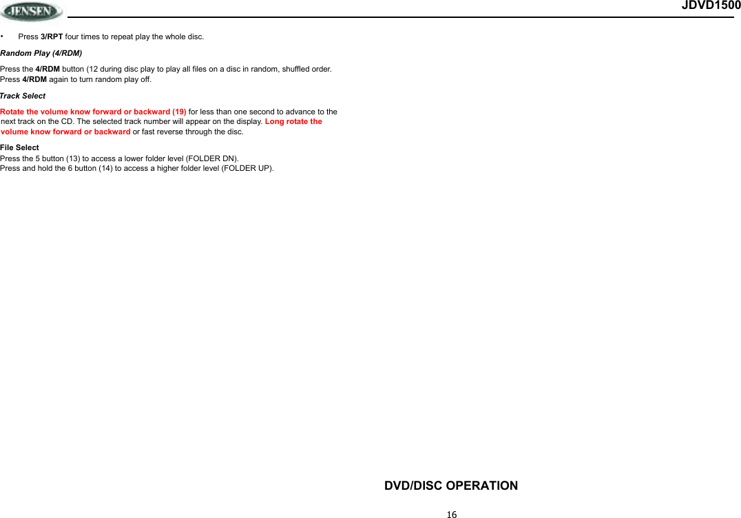 16 JDVD1500 •  Press 3/RPT four times to repeat play the whole disc.  Random Play (4/RDM) Press the 4/RDM button (12 during disc play to play all files on a disc in random, shuffled order.  Press 4/RDM again to turn random play off. Track Select Rotate the volume know forward or backward (19) for less than one second to advance to the next track on the CD. The selected track number will appear on the display. Long rotate the volume know forward or backward or fast reverse through the disc.  File Select Press the 5 button (13) to access a lower folder level (FOLDER DN). Press and hold the 6 button (14) to access a higher folder level (FOLDER UP).                               DVD/DISC OPERATION 
