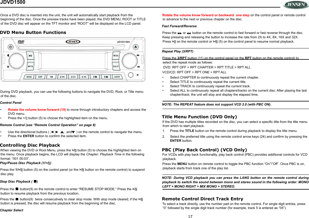 17 JDVD1500 Once a DVD disc is inserted into the unit, the unit will automatically start playback from the beginning of the disc. Once the preview tracks have been played, the DVD MENU, ROOT or TITLE of the DVD disc will appear on the TFT monitor and “ROOT” will be displayed on the LCD panel.  DVD Menu Button Functions  During DVD playback, you can use the following buttons to navigate the DVD, Root, or Title menu of the disc. Control Panel •  Rotate the volume know forward (19) to move through introductory chapters and access the DVD menu. •  Press the &gt;/|| button (5) to choose the highlighted item on the menu.  Remote Control (see “Remote Control Operation” on page 8) •  Use the directional buttons ( ,   ,  and   ) on the remote control to navigate the menu.  •  Press the ENTER button to confirm the selected item. Controlling Disc Playback When viewing the DVD or Root Menu, press the &gt;/|| button (5) to choose the highlighted item on the menu. Once playback begins, the LCD will display the Chapter: Playback Time in the following format: “001 00:03”.  Play/Pause Disc Playback (1/&gt;/||) Press the 1/&gt;/|| button (5) on the control panel (or the &gt;/|| button on the remote control) to suspend disc play.  Stop Disc Playback (  ) Press the      button(9) on the remote control to enter “RESUME STOP MODE.” Press the &gt;/|| button to resume playback from the previous location.  Press the      button(9)  twice consecutively to clear stop mode. With stop mode cleared, if the &gt;/|| button is pressed, the disc will resume playback from the beginning of the disc. Chapter Select Rotate the volume know forward or backward  one step on the control panel or remote control to advance to the next or previous chapter on the disc.  Fast Forward/Reverse Press the       or       button on the remote control to fast forward or fast reverse through the disc.  Keep pressing and releasing the button to increase the rate from 2X to 4X, 8X, 16X and 32X. Press &gt;|| on the remote control or &gt;/|| (5) on the control panel to resume normal playback. Repeat Play (3/RPT) Press the 3/RPT button (11) on the control panel (or the RPT button on the remote control) to select the repeat mode as follows:  DVD: RPT OFF &gt; RPT CHAPTER &gt; RPT TITLE &gt; RPT ALL  VCD/CD: RPT OFF &gt; RPT ONE &gt; RPT ALL •  Select CHAPTER to continuously repeat the current chapter. •  Select TITLE to continuously repeat the current title. •  Select TRACK to continuously repeat the current track. •  Select ALL to continuously repeat all chapters/tracks on the current disc. After playing the last chapter/track, the unit will stop and display the elapsed time. NOTE: The REPEAT feature does not support VCD 2.0 (with PBC ON). Title Menu Function (DVD Only) If the DVD has multiple titles recorded on the disc, you can select a specific title from the title menu from which to start playback. 1.  Press the TITLE button on the remote control during playback to display the title menu. 2.  Select the preferred title using the remote control arrow keys (24) and confirm by pressing the ENTER button. PBC (Play Back Control) (VCD Only) For VCDs with play back functionality, play back control (PBC) provides additional controls for VCD playback. Press the MENU button on remote control to toggle the PBC function “On”/”Off”. Once PBC is on, playback starts from track one of the play list. NOTE: During VCD playback you can press the LANG button on the remote control during playback to switch the sound between mono and stereo sound in the following order: MONO LEFT &gt; MONO RIGHT &gt; MIX MONO &gt; STEREO. Remote Control Direct Track Entry To select a track directly, use the number pad on the remote control. For single digit entries, press “0” followed by the single digit track number (for example, track 5 is entered as “05”).  