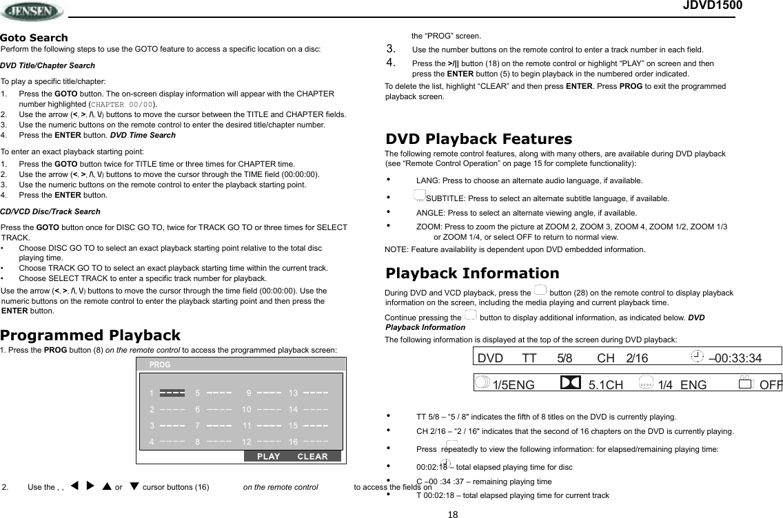 18 JDVD1500 Goto Search Perform the following steps to use the GOTO feature to access a specific location on a disc:  DVD Title/Chapter Search To play a specific title/chapter: 1.  Press the GOTO button. The on-screen display information will appear with the CHAPTER number highlighted (CHAPTER 00/00). 2.  Use the arrow (&lt;, &gt;, /\, \/) buttons to move the cursor between the TITLE and CHAPTER fields.  3.  Use the numeric buttons on the remote control to enter the desired title/chapter number. 4.  Press the ENTER button. DVD Time Search To enter an exact playback starting point: 1.  Press the GOTO button twice for TITLE time or three times for CHAPTER time.  2.  Use the arrow (&lt;, &gt;, /\, \/) buttons to move the cursor through the TIME field (00:00:00).  3.  Use the numeric buttons on the remote control to enter the playback starting point. 4.  Press the ENTER button. CD/VCD Disc/Track Search Press the GOTO button once for DISC GO TO, twice for TRACK GO TO or three times for SELECT TRACK.  •  Choose DISC GO TO to select an exact playback starting point relative to the total disc playing time. •  Choose TRACK GO TO to select an exact playback starting time within the current track. •  Choose SELECT TRACK to enter a specific track number for playback. Use the arrow (&lt;, &gt;, /\, \/) buttons to move the cursor through the time field (00:00:00). Use the numeric buttons on the remote control to enter the playback starting point and then press the ENTER button. Programmed Playback 1. Press the PROG button (8) on the remote control to access the programmed playback screen:  the “PROG” screen.  3.  Use the number buttons on the remote control to enter a track number in each field.  4.  Press the &gt;/|| button (18) on the remote control or highlight “PLAY” on screen and then press the ENTER button (5) to begin playback in the numbered order indicated. To delete the list, highlight “CLEAR” and then press ENTER. Press PROG to exit the programmed playback screen.  DVD Playback Features The following remote control features, along with many others, are available during DVD playback (see “Remote Control Operation” on page 15 for complete functionality): •  LANG: Press to choose an alternate audio language, if available. •  .... SUBTITLE: Press to select an alternate subtitle language, if available. •  ANGLE: Press to select an alternate viewing angle, if available. •  ZOOM: Press to zoom the picture at ZOOM 2, ZOOM 3, ZOOM 4, ZOOM 1/2, ZOOM 1/3 or ZOOM 1/4, or select OFF to return to normal view. NOTE: Feature availability is dependent upon DVD embedded information. Playback Information During DVD and VCD playback, press the   button (28) on the remote control to display playback information on the screen, including the media playing and current playback time.  Continue pressing the   button to display additional information, as indicated below. DVD Playback Information The following information is displayed at the top of the screen during DVD playback:  •  TT 5/8 – “5 / 8&quot; indicates the fifth of 8 titles on the DVD is currently playing. •  CH 2/16 – “2 / 16&quot; indicates that the second of 16 chapters on the DVD is currently playing. •  Press  repeatedly to view the following information: for elapsed/remaining playing time: •  00:02:18 – total elapsed playing time for disc •  C –00 :34 :37 – remaining playing time •  T 00:02:18 – total elapsed playing time for current track 5TTDVD 00:33:34 16 /2CH/8– 4ENG OFF CH1/5ENG 5.1 1/ cursor buttons (16)  Use the , ,  2.  or   on the remote control   to access the fields on  