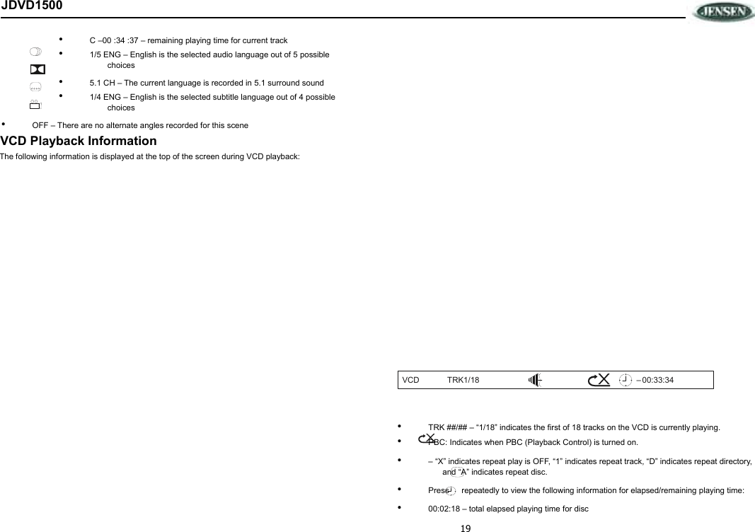 19 JDVD1500 •  C –00 :34 :37 – remaining playing time for current track •  1/5 ENG – English is the selected audio language out of 5 possible choices •  5.1 CH – The current language is recorded in 5.1 surround sound •  1/4 ENG – English is the selected subtitle language out of 4 possible choices •  OFF – There are no alternate angles recorded for this scene VCD Playback Information The following information is displayed at the top of the screen during VCD playback:                       •  TRK ##/## – “1/18” indicates the first of 18 tracks on the VCD is currently playing. •  PBC: Indicates when PBC (Playback Control) is turned on. •  – “X” indicates repeat play is OFF, “1” indicates repeat track, “D” indicates repeat directory, and “A” indicates repeat disc. •  Press    repeatedly to view the following information for elapsed/remaining playing time: •  00:02:18 – total elapsed playing time for disc VCD TRK1/18 00:33:34 –