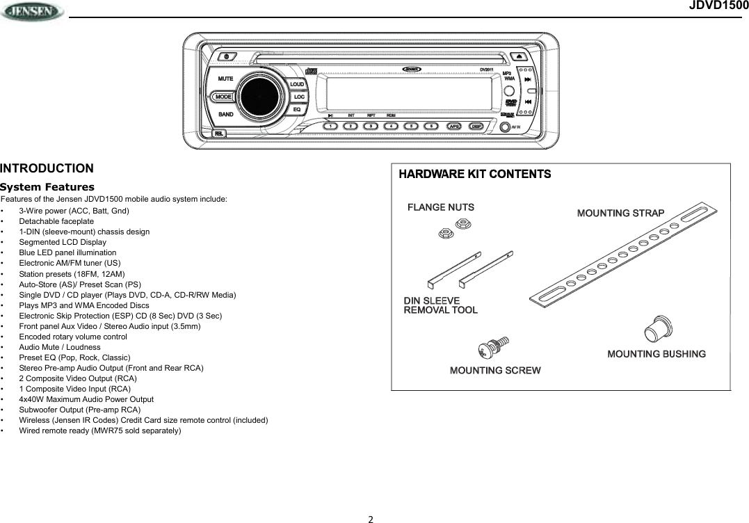 2 JDVD1500  INTRODUCTION System Features Features of the Jensen JDVD1500 mobile audio system include: •  3-Wire power (ACC, Batt, Gnd) •  Detachable faceplate •  1-DIN (sleeve-mount) chassis design •  Segmented LCD Display  •  Blue LED panel illumination •  Electronic AM/FM tuner (US) •  Station presets (18FM, 12AM) •  Auto-Store (AS)/ Preset Scan (PS) •  Single DVD / CD player (Plays DVD, CD-A, CD-R/RW Media) •  Plays MP3 and WMA Encoded Discs •  Electronic Skip Protection (ESP) CD (8 Sec) DVD (3 Sec) •  Front panel Aux Video / Stereo Audio input (3.5mm) •  Encoded rotary volume control •  Audio Mute / Loudness •  Preset EQ (Pop, Rock, Classic)  •  Stereo Pre-amp Audio Output (Front and Rear RCA) •  2 Composite Video Output (RCA) •  1 Composite Video Input (RCA)  •  4x40W Maximum Audio Power Output •  Subwoofer Output (Pre-amp RCA) •  Wireless (Jensen IR Codes) Credit Card size remote control (included) •  Wired remote ready (MWR75 sold separately) 