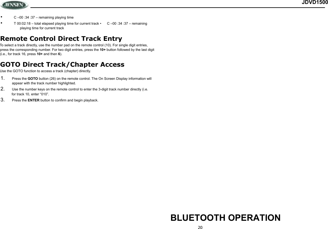 20 JDVD1500 •  C –00 :34 :37 – remaining playing time •  T 00:02:18 – total elapsed playing time for current track •  C –00 :34 :37 – remaining playing time for current track Remote Control Direct Track Entry To select a track directly, use the number pad on the remote control (10). For single digit entries, press the corresponding number. For two digit entries, press the 10+ button followed by the last digit (i.e., for track 16, press 10+ and then 6). GOTO Direct Track/Chapter Access Use the GOTO function to access a track (chapter) directly. 1.  Press the GOTO button (26) on the remote control. The On Screen Display information will appear with the track number highlighted. 2.  Use the number keys on the remote control to enter the 3-digit track number directly (i.e.  for track 10, enter “010”. 3.  Press the ENTER button to confirm and begin playback.                           BLUETOOTH OPERATION 