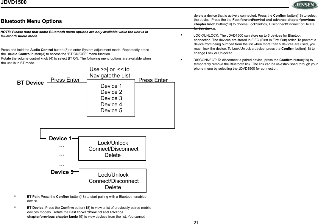 21 JDVD1500  Bluetooth Menu Options   NOTE: Please note that some Bluetooth menu options are only available while the unit is in Bluetooth Audio mode.   Press and hold the Audio Control button (3) to enter System adjustment mode. Repeatedly press the  Audio Control button(3) to access the “BT ON/OFF” menu function.  Rotate the volume control knob (4) to select BT ON. The following menu options are available when the unit is in BT mode.   •  BT Pair: Press the Confirm button(18) to start pairing with a Bluetooth enabled device.   •  BT Device: Press the Confirm button(18) to view a list of previously paired mobile devices models. Rotate the Fast forward/rewind and advance chapter/previous chapter knob(19) to view devices from the list. You cannot delete a device that is actively connected. Press the Confirm button(18) to select the device. Press the the Fast forward/rewind and advance chapter/previous chapter knob button(19) to choose Lock/Unlock, Disconnect/Cnonect or Delete for this device.  •  LOCK/UNLOCK: The JDVD1500 can store up to 5 devices for Bluetooth connection. The devices are stored in FIFO (First In First Out) order. To prevent a device from being bumped from the list when more than 5 devices are used, you must  lock the device. To Lock/Unlock a device, press the Confirm button(18) to change Lock or Unlocked.  •  DISCONNECT: To disconnect a paired device, press the Confirm button(18) to temporarily remove the Bluetooth link. The link can be re-established through your phone menu by selecting the JDVD1500 for connection.   Device 1   Device 2   Device 3   Device 4   Device 5   BT Device Press Enter Device 1 ………Device 5 Lock/Unlock Connect/Disconnect Delete   Lock/Unlock Connect/Disconnect Delete   Press Enter Use  | or | &gt;&gt; &lt;&lt;   toNavigate   the List 