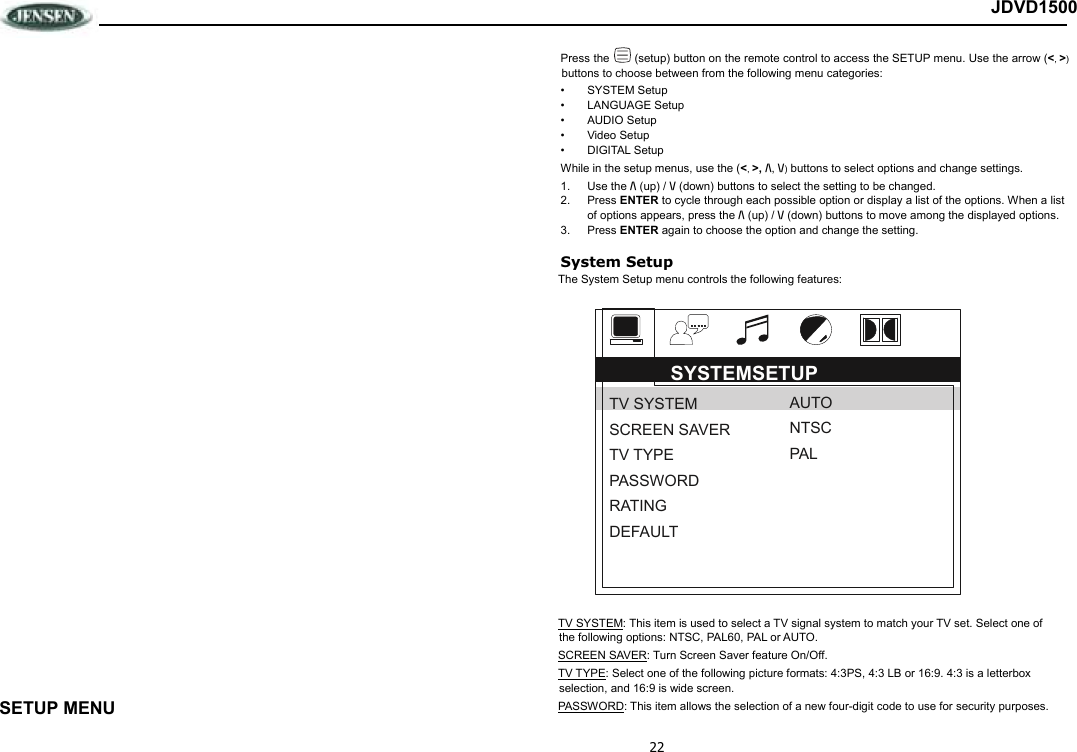 22 JDVD1500                           SETUP MENU Press the   (setup) button on the remote control to access the SETUP menu. Use the arrow (&lt;, &gt;) buttons to choose between from the following menu categories: •  SYSTEM Setup •  LANGUAGE Setup •  AUDIO Setup •  Video Setup •  DIGITAL Setup While in the setup menus, use the (&lt;, &gt;, /\, \/) buttons to select options and change settings.  1.  Use the /\ (up) / \/ (down) buttons to select the setting to be changed.  2.  Press ENTER to cycle through each possible option or display a list of the options. When a list of options appears, press the /\ (up) / \/ (down) buttons to move among the displayed options.  3.  Press ENTER again to choose the option and change the setting.  System Setup The System Setup menu controls the following features:  TV SYSTEM: This item is used to select a TV signal system to match your TV set. Select one of the following options: NTSC, PAL60, PAL or AUTO.  SCREEN SAVER: Turn Screen Saver feature On/Off. TV TYPE: Select one of the following picture formats: 4:3PS, 4:3 LB or 16:9. 4:3 is a letterbox selection, and 16:9 is wide screen. PASSWORD: This item allows the selection of a new four-digit code to use for security purposes. SYSTEMSETUP TV SYSTEM SCREEN SAVER TV TYPE PASSWORD RATING DEFAULT AUTO NTSC PAL