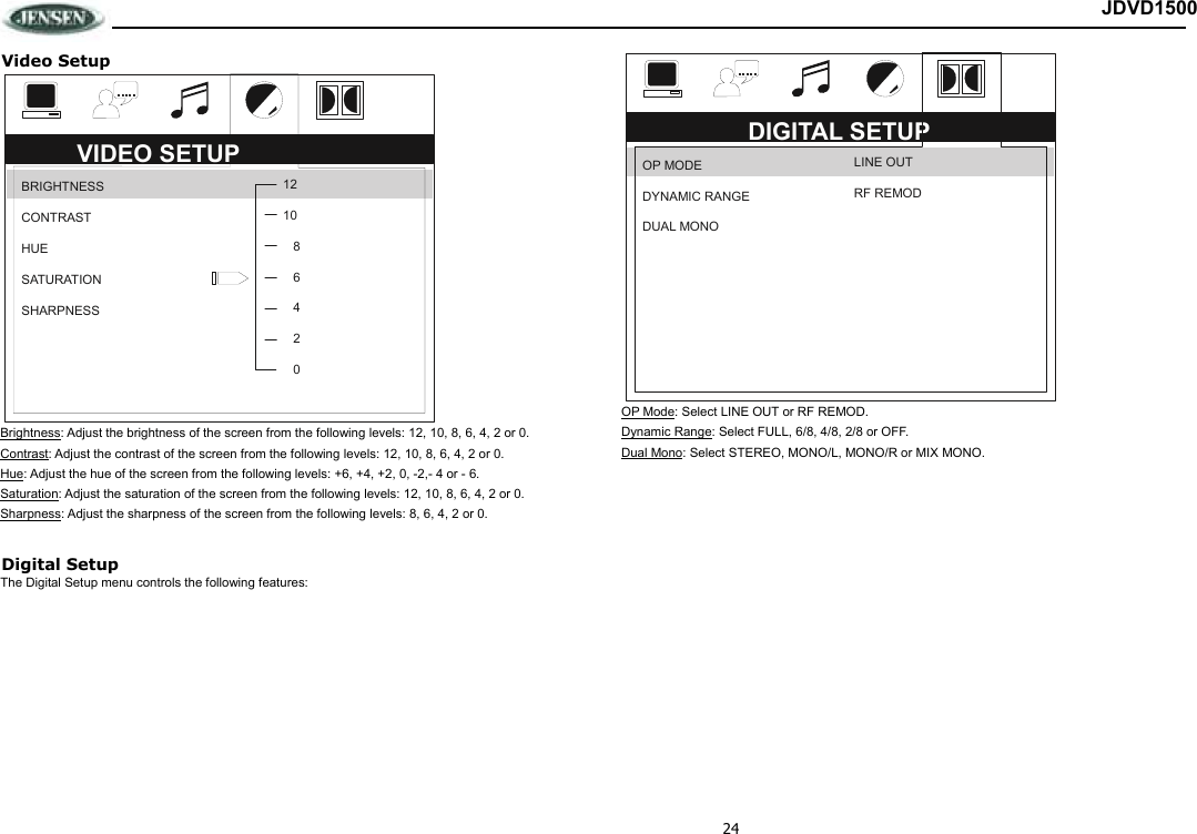 24 JDVD1500 Video Setup  Brightness: Adjust the brightness of the screen from the following levels: 12, 10, 8, 6, 4, 2 or 0. Contrast: Adjust the contrast of the screen from the following levels: 12, 10, 8, 6, 4, 2 or 0. Hue: Adjust the hue of the screen from the following levels: +6, +4, +2, 0, -2,- 4 or - 6. Saturation: Adjust the saturation of the screen from the following levels: 12, 10, 8, 6, 4, 2 or 0. Sharpness: Adjust the sharpness of the screen from the following levels: 8, 6, 4, 2 or 0.  Digital Setup The Digital Setup menu controls the following features:  OP Mode: Select LINE OUT or RF REMOD. Dynamic Range: Select FULL, 6/8, 4/8, 2/8 or OFF. Dual Mono: Select STEREO, MONO/L, MONO/R or MIX MONO.                  DIGITAL SETUP OP MODE DYNAMIC RANGE DUAL MONO LINE OUT RF REMOD VIDEO SETUP BRIGHTNESS CONTRAST HUE SATURATION SHARPNESS 121086420