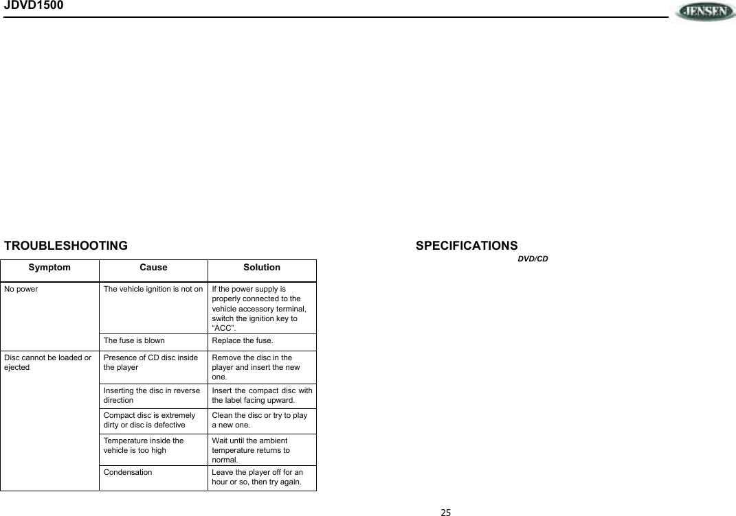 25 JDVD1500             TROUBLESHOOTING  SPECIFICATIONS DVD/CD Symptom Cause Solution No power  The vehicle ignition is not on If the power supply is properly connected to the vehicle accessory terminal, switch the ignition key to “ACC”. The fuse is blown  Replace the fuse. Disc cannot be loaded or ejected Presence of CD disc inside the player Remove the disc in the player and insert the new one. Inserting the disc in reverse direction Insert  the compact disc  with the label facing upward. Compact disc is extremely dirty or disc is defective Clean the disc or try to play a new one. Temperature inside the vehicle is too high Wait until the ambient temperature returns to normal. Condensation  Leave the player off for an hour or so, then try again. 