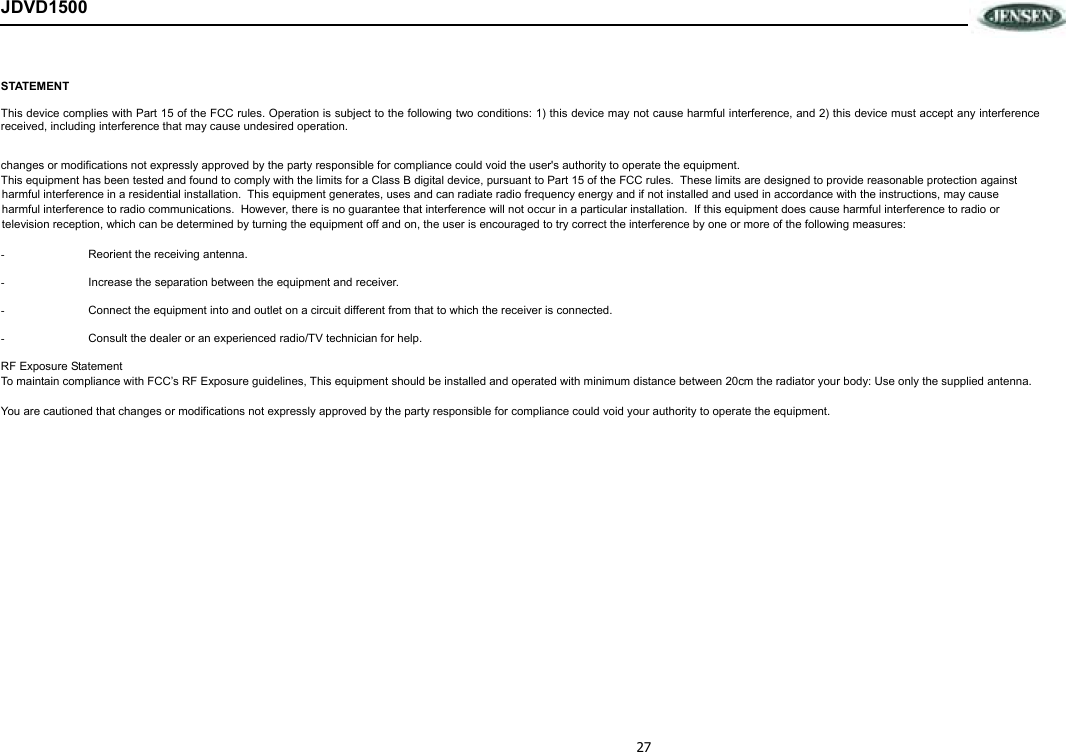 27 JDVD1500 STATEMENT This device complies with Part 15 of the FCC rules. Operation is subject to the following two conditions: 1) this device may not cause harmful interference, and 2) this device must accept any interference received, including interference that may cause undesired operation.  changes or modifications not expressly approved by the party responsible for compliance could void the user&apos;s authority to operate the equipment. This equipment has been tested and found to comply with the limits for a Class B digital device, pursuant to Part 15 of the FCC rules.  These limits are designed to provide reasonable protection against harmful interference in a residential installation.  This equipment generates, uses and can radiate radio frequency energy and if not installed and used in accordance with the instructions, may cause harmful interference to radio communications.  However, there is no guarantee that interference will not occur in a particular installation.  If this equipment does cause harmful interference to radio or television reception, which can be determined by turning the equipment off and on, the user is encouraged to try correct the interference by one or more of the following measures:  -  Reorient the receiving antenna.  -  Increase the separation between the equipment and receiver.  -  Connect the equipment into and outlet on a circuit different from that to which the receiver is connected.  -  Consult the dealer or an experienced radio/TV technician for help.  RF Exposure Statement To maintain compliance with FCC’s RF Exposure guidelines, This equipment should be installed and operated with minimum distance between 20cm the radiator your body: Use only the supplied antenna.  You are cautioned that changes or modifications not expressly approved by the party responsible for compliance could void your authority to operate the equipment.  