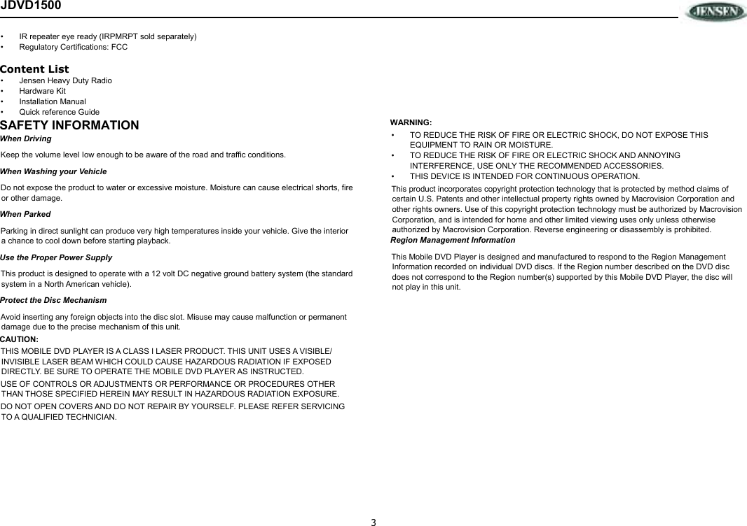 3 JDVD1500 •  IR repeater eye ready (IRPMRPT sold separately) •  Regulatory Certifications: FCC Content List •  Jensen Heavy Duty Radio •  Hardware Kit •  Installation Manual •  Quick reference Guide SAFETY INFORMATION When Driving Keep the volume level Iow enough to be aware of the road and traffic conditions. When Washing your Vehicle Do not expose the product to water or excessive moisture. Moisture can cause electrical shorts, fire or other damage. When Parked Parking in direct sunlight can produce very high temperatures inside your vehicle. Give the interior a chance to cool down before starting playback. Use the Proper Power Supply This product is designed to operate with a 12 volt DC negative ground battery system (the standard system in a North American vehicle). Protect the Disc Mechanism Avoid inserting any foreign objects into the disc slot. Misuse may cause malfunction or permanent damage due to the precise mechanism of this unit. CAUTION: THIS MOBILE DVD PLAYER IS A CLASS I LASER PRODUCT. THIS UNIT USES A VISIBLE/ INVISIBLE LASER BEAM WHICH COULD CAUSE HAZARDOUS RADIATION IF EXPOSED DIRECTLY. BE SURE TO OPERATE THE MOBILE DVD PLAYER AS INSTRUCTED.  USE OF CONTROLS OR ADJUSTMENTS OR PERFORMANCE OR PROCEDURES OTHER THAN THOSE SPECIFIED HEREIN MAY RESULT IN HAZARDOUS RADIATION EXPOSURE. DO NOT OPEN COVERS AND DO NOT REPAIR BY YOURSELF. PLEASE REFER SERVICING TO A QUALIFIED TECHNICIAN. WARNING: •  TO REDUCE THE RISK OF FIRE OR ELECTRIC SHOCK, DO NOT EXPOSE THIS EQUIPMENT TO RAIN OR MOISTURE. •  TO REDUCE THE RISK OF FIRE OR ELECTRIC SHOCK AND ANNOYING INTERFERENCE, USE ONLY THE RECOMMENDED ACCESSORIES.  •  THIS DEVICE IS INTENDED FOR CONTINUOUS OPERATION. This product incorporates copyright protection technology that is protected by method claims of certain U.S. Patents and other intellectual property rights owned by Macrovision Corporation and other rights owners. Use of this copyright protection technology must be authorized by Macrovision Corporation, and is intended for home and other limited viewing uses only unless otherwise authorized by Macrovision Corporation. Reverse engineering or disassembly is prohibited. Region Management Information This Mobile DVD Player is designed and manufactured to respond to the Region Management Information recorded on individual DVD discs. If the Region number described on the DVD disc does not correspond to the Region number(s) supported by this Mobile DVD Player, the disc will not play in this unit.
